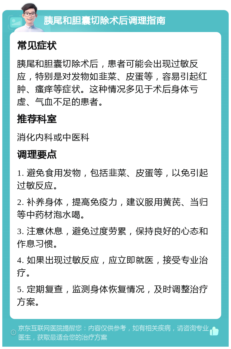 胰尾和胆囊切除术后调理指南 常见症状 胰尾和胆囊切除术后，患者可能会出现过敏反应，特别是对发物如韭菜、皮蛋等，容易引起红肿、瘙痒等症状。这种情况多见于术后身体亏虚、气血不足的患者。 推荐科室 消化内科或中医科 调理要点 1. 避免食用发物，包括韭菜、皮蛋等，以免引起过敏反应。 2. 补养身体，提高免疫力，建议服用黄芪、当归等中药材泡水喝。 3. 注意休息，避免过度劳累，保持良好的心态和作息习惯。 4. 如果出现过敏反应，应立即就医，接受专业治疗。 5. 定期复查，监测身体恢复情况，及时调整治疗方案。