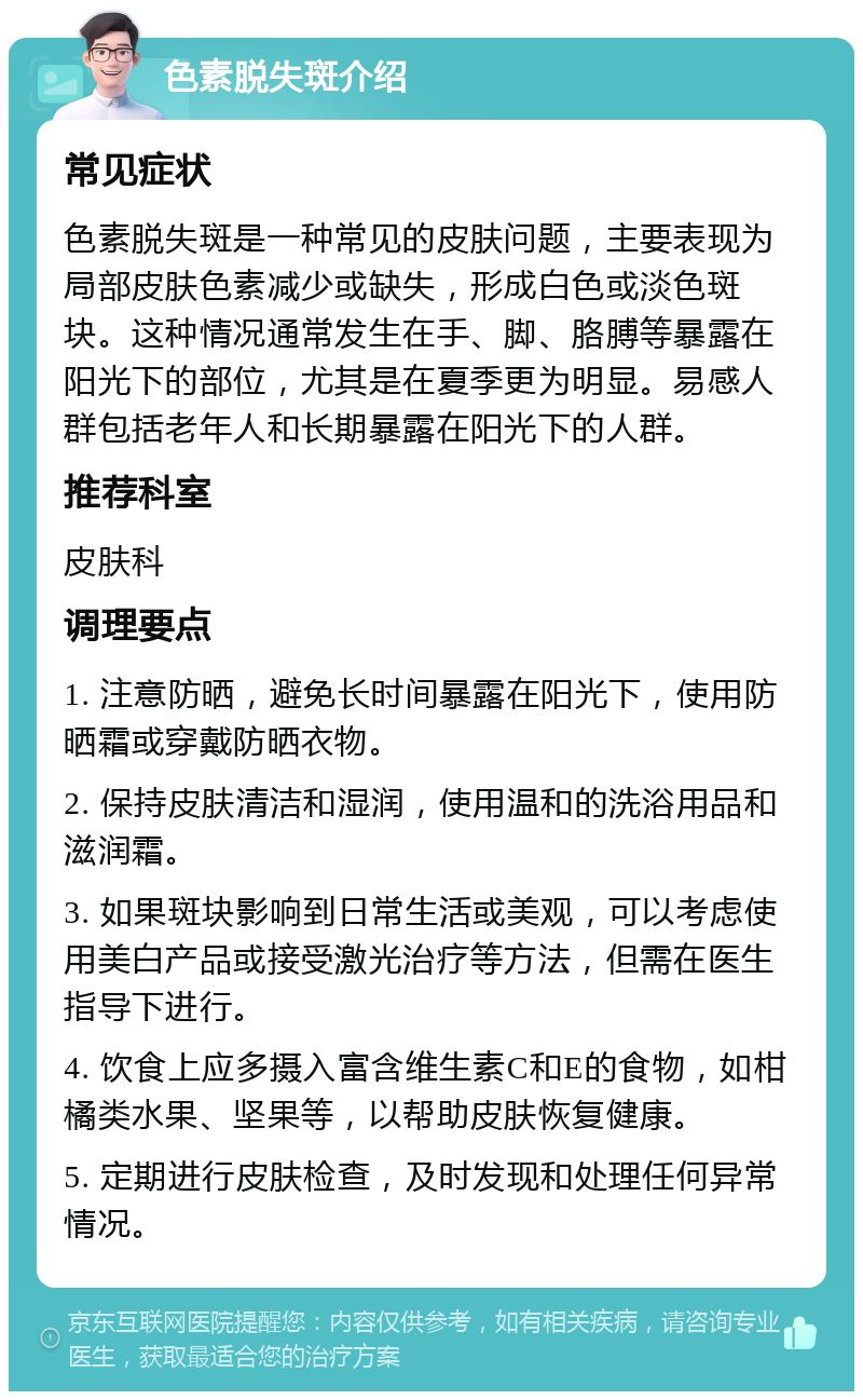 色素脱失斑介绍 常见症状 色素脱失斑是一种常见的皮肤问题，主要表现为局部皮肤色素减少或缺失，形成白色或淡色斑块。这种情况通常发生在手、脚、胳膊等暴露在阳光下的部位，尤其是在夏季更为明显。易感人群包括老年人和长期暴露在阳光下的人群。 推荐科室 皮肤科 调理要点 1. 注意防晒，避免长时间暴露在阳光下，使用防晒霜或穿戴防晒衣物。 2. 保持皮肤清洁和湿润，使用温和的洗浴用品和滋润霜。 3. 如果斑块影响到日常生活或美观，可以考虑使用美白产品或接受激光治疗等方法，但需在医生指导下进行。 4. 饮食上应多摄入富含维生素C和E的食物，如柑橘类水果、坚果等，以帮助皮肤恢复健康。 5. 定期进行皮肤检查，及时发现和处理任何异常情况。