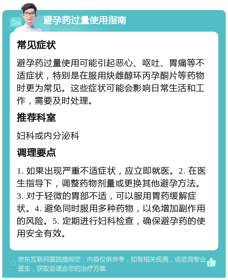 避孕药过量使用指南 常见症状 避孕药过量使用可能引起恶心、呕吐、胃痛等不适症状，特别是在服用炔雌醇环丙孕酮片等药物时更为常见。这些症状可能会影响日常生活和工作，需要及时处理。 推荐科室 妇科或内分泌科 调理要点 1. 如果出现严重不适症状，应立即就医。2. 在医生指导下，调整药物剂量或更换其他避孕方法。3. 对于轻微的胃部不适，可以服用胃药缓解症状。4. 避免同时服用多种药物，以免增加副作用的风险。5. 定期进行妇科检查，确保避孕药的使用安全有效。