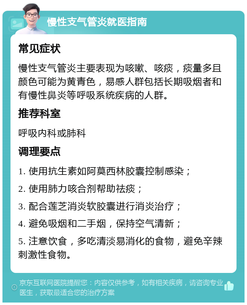 慢性支气管炎就医指南 常见症状 慢性支气管炎主要表现为咳嗽、咳痰，痰量多且颜色可能为黄青色，易感人群包括长期吸烟者和有慢性鼻炎等呼吸系统疾病的人群。 推荐科室 呼吸内科或肺科 调理要点 1. 使用抗生素如阿莫西林胶囊控制感染； 2. 使用肺力咳合剂帮助祛痰； 3. 配合莲芝消炎软胶囊进行消炎治疗； 4. 避免吸烟和二手烟，保持空气清新； 5. 注意饮食，多吃清淡易消化的食物，避免辛辣刺激性食物。