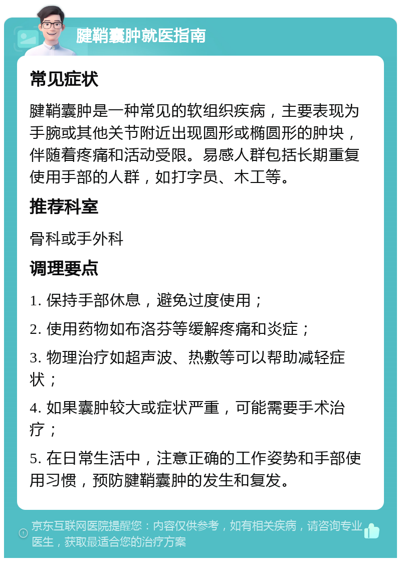 腱鞘囊肿就医指南 常见症状 腱鞘囊肿是一种常见的软组织疾病，主要表现为手腕或其他关节附近出现圆形或椭圆形的肿块，伴随着疼痛和活动受限。易感人群包括长期重复使用手部的人群，如打字员、木工等。 推荐科室 骨科或手外科 调理要点 1. 保持手部休息，避免过度使用； 2. 使用药物如布洛芬等缓解疼痛和炎症； 3. 物理治疗如超声波、热敷等可以帮助减轻症状； 4. 如果囊肿较大或症状严重，可能需要手术治疗； 5. 在日常生活中，注意正确的工作姿势和手部使用习惯，预防腱鞘囊肿的发生和复发。