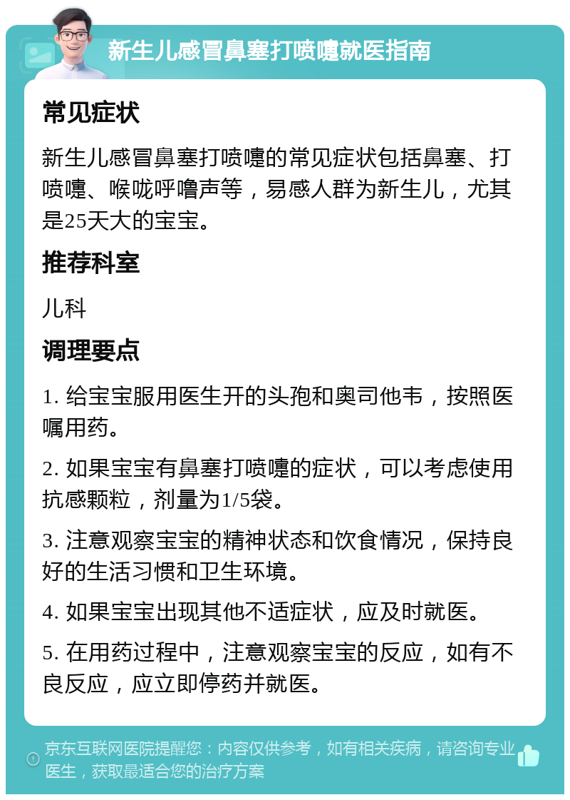 新生儿感冒鼻塞打喷嚏就医指南 常见症状 新生儿感冒鼻塞打喷嚏的常见症状包括鼻塞、打喷嚏、喉咙呼噜声等，易感人群为新生儿，尤其是25天大的宝宝。 推荐科室 儿科 调理要点 1. 给宝宝服用医生开的头孢和奥司他韦，按照医嘱用药。 2. 如果宝宝有鼻塞打喷嚏的症状，可以考虑使用抗感颗粒，剂量为1/5袋。 3. 注意观察宝宝的精神状态和饮食情况，保持良好的生活习惯和卫生环境。 4. 如果宝宝出现其他不适症状，应及时就医。 5. 在用药过程中，注意观察宝宝的反应，如有不良反应，应立即停药并就医。