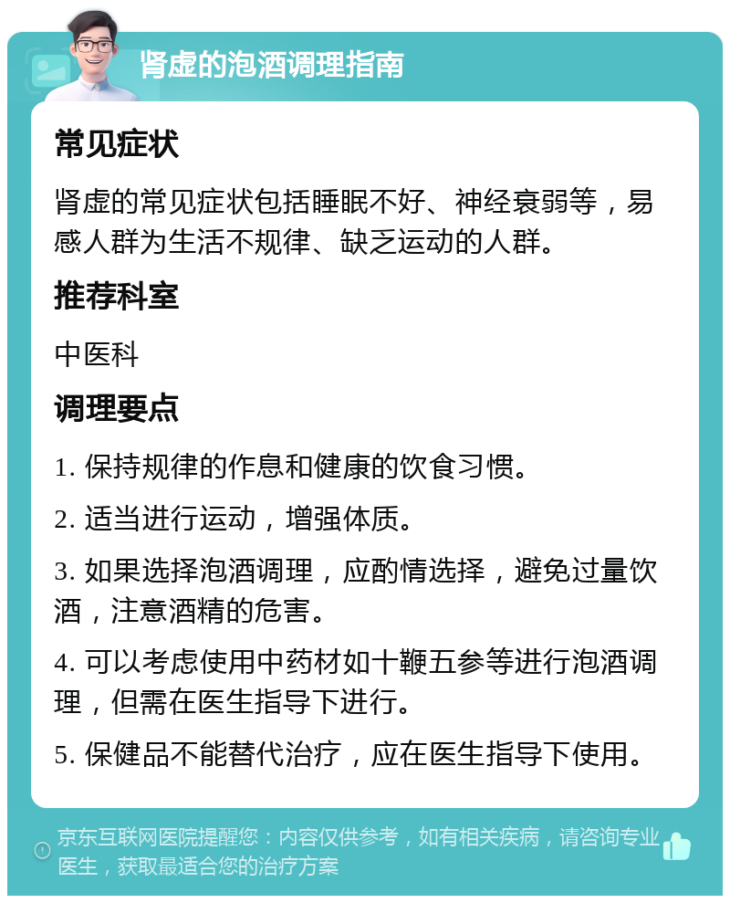 肾虚的泡酒调理指南 常见症状 肾虚的常见症状包括睡眠不好、神经衰弱等，易感人群为生活不规律、缺乏运动的人群。 推荐科室 中医科 调理要点 1. 保持规律的作息和健康的饮食习惯。 2. 适当进行运动，增强体质。 3. 如果选择泡酒调理，应酌情选择，避免过量饮酒，注意酒精的危害。 4. 可以考虑使用中药材如十鞭五参等进行泡酒调理，但需在医生指导下进行。 5. 保健品不能替代治疗，应在医生指导下使用。