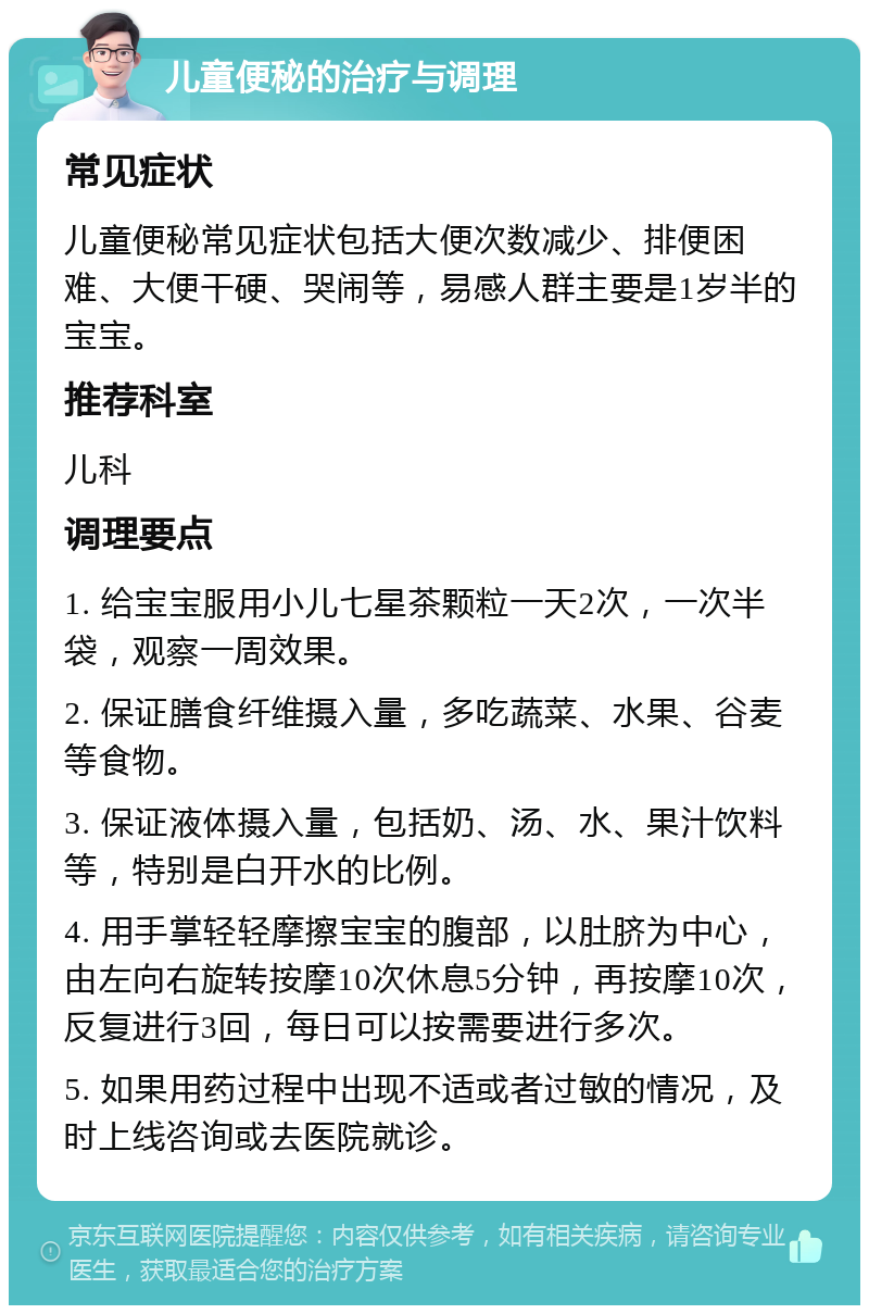 儿童便秘的治疗与调理 常见症状 儿童便秘常见症状包括大便次数减少、排便困难、大便干硬、哭闹等，易感人群主要是1岁半的宝宝。 推荐科室 儿科 调理要点 1. 给宝宝服用小儿七星茶颗粒一天2次，一次半袋，观察一周效果。 2. 保证膳食纤维摄入量，多吃蔬菜、水果、谷麦等食物。 3. 保证液体摄入量，包括奶、汤、水、果汁饮料等，特别是白开水的比例。 4. 用手掌轻轻摩擦宝宝的腹部，以肚脐为中心，由左向右旋转按摩10次休息5分钟，再按摩10次，反复进行3回，每日可以按需要进行多次。 5. 如果用药过程中出现不适或者过敏的情况，及时上线咨询或去医院就诊。