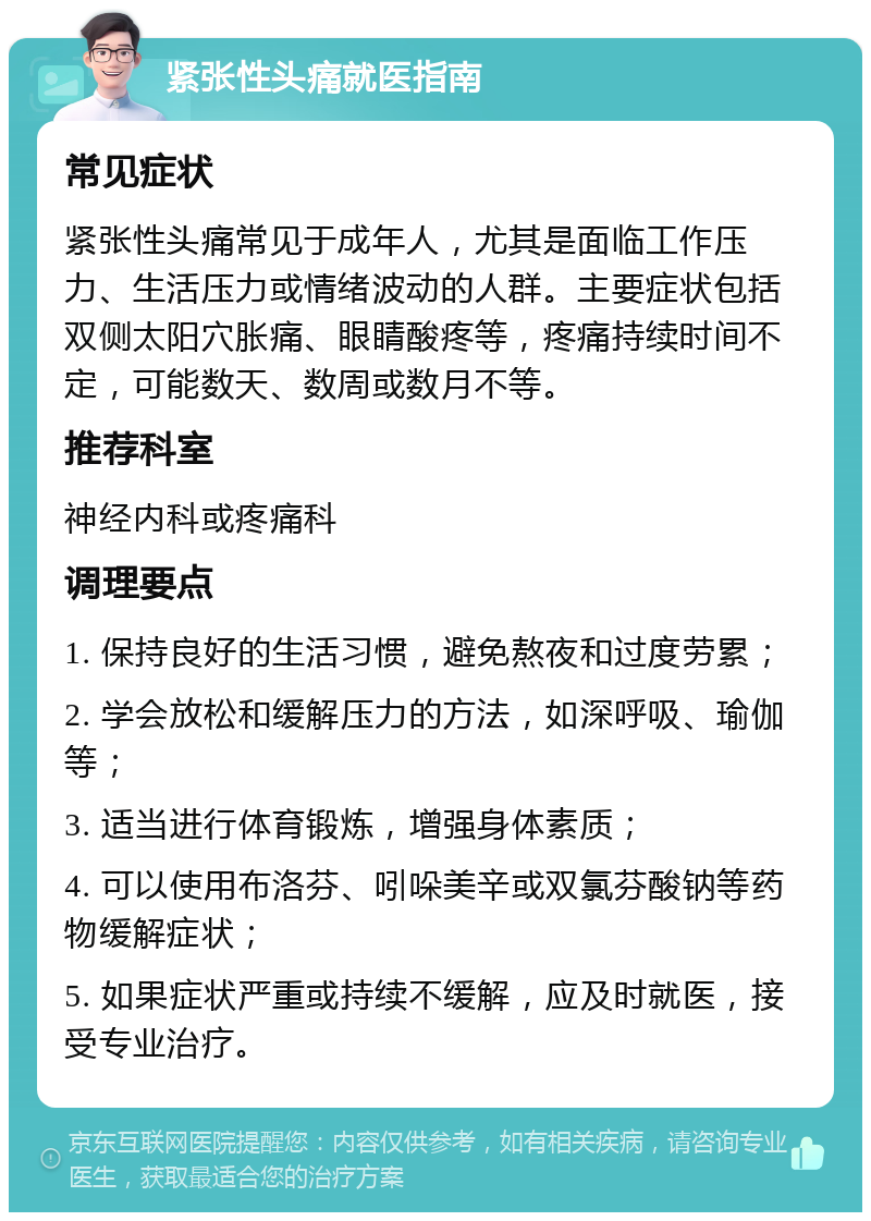 紧张性头痛就医指南 常见症状 紧张性头痛常见于成年人，尤其是面临工作压力、生活压力或情绪波动的人群。主要症状包括双侧太阳穴胀痛、眼睛酸疼等，疼痛持续时间不定，可能数天、数周或数月不等。 推荐科室 神经内科或疼痛科 调理要点 1. 保持良好的生活习惯，避免熬夜和过度劳累； 2. 学会放松和缓解压力的方法，如深呼吸、瑜伽等； 3. 适当进行体育锻炼，增强身体素质； 4. 可以使用布洛芬、吲哚美辛或双氯芬酸钠等药物缓解症状； 5. 如果症状严重或持续不缓解，应及时就医，接受专业治疗。