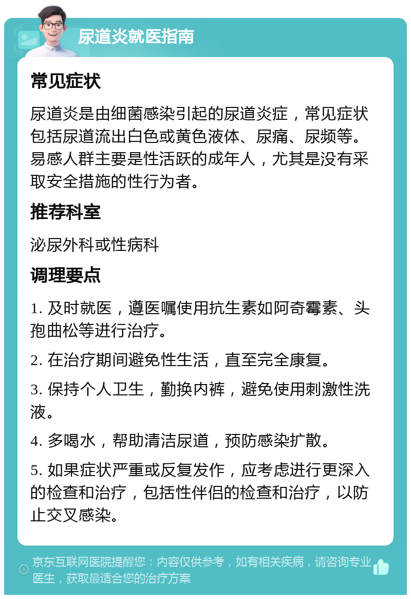 尿道炎就医指南 常见症状 尿道炎是由细菌感染引起的尿道炎症，常见症状包括尿道流出白色或黄色液体、尿痛、尿频等。易感人群主要是性活跃的成年人，尤其是没有采取安全措施的性行为者。 推荐科室 泌尿外科或性病科 调理要点 1. 及时就医，遵医嘱使用抗生素如阿奇霉素、头孢曲松等进行治疗。 2. 在治疗期间避免性生活，直至完全康复。 3. 保持个人卫生，勤换内裤，避免使用刺激性洗液。 4. 多喝水，帮助清洁尿道，预防感染扩散。 5. 如果症状严重或反复发作，应考虑进行更深入的检查和治疗，包括性伴侣的检查和治疗，以防止交叉感染。