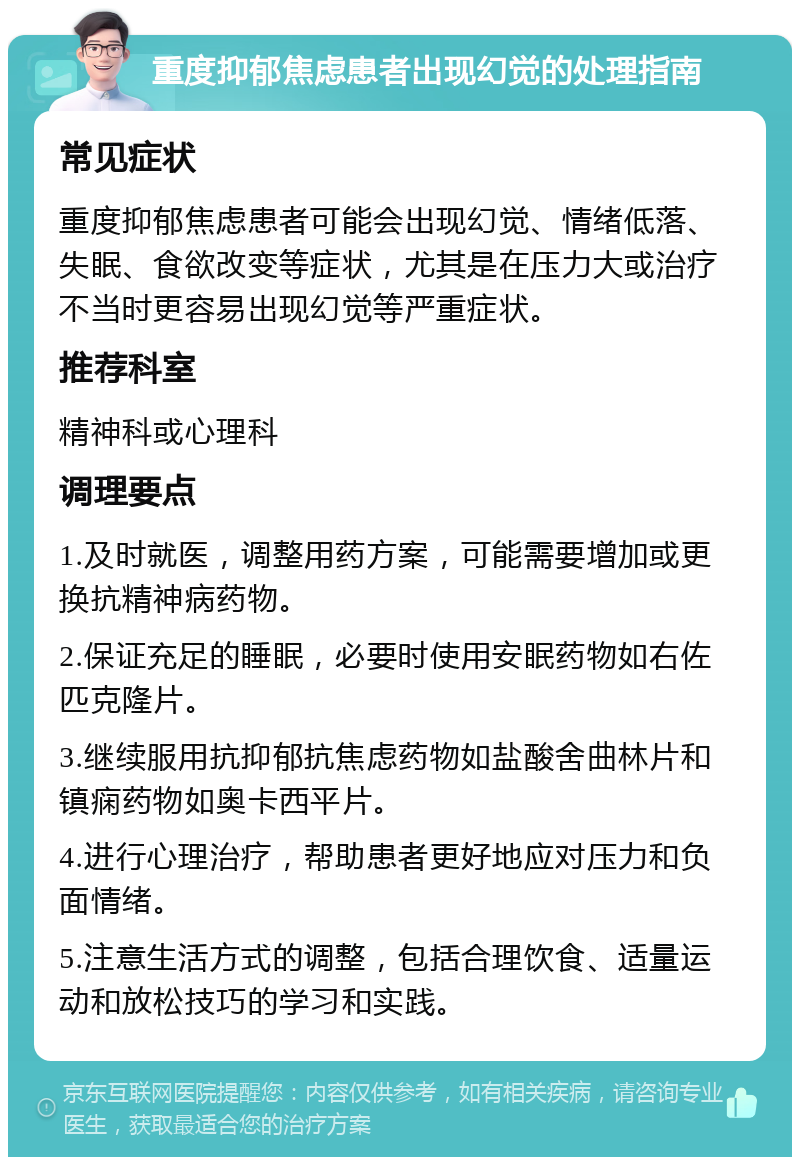 重度抑郁焦虑患者出现幻觉的处理指南 常见症状 重度抑郁焦虑患者可能会出现幻觉、情绪低落、失眠、食欲改变等症状，尤其是在压力大或治疗不当时更容易出现幻觉等严重症状。 推荐科室 精神科或心理科 调理要点 1.及时就医，调整用药方案，可能需要增加或更换抗精神病药物。 2.保证充足的睡眠，必要时使用安眠药物如右佐匹克隆片。 3.继续服用抗抑郁抗焦虑药物如盐酸舍曲林片和镇痫药物如奥卡西平片。 4.进行心理治疗，帮助患者更好地应对压力和负面情绪。 5.注意生活方式的调整，包括合理饮食、适量运动和放松技巧的学习和实践。