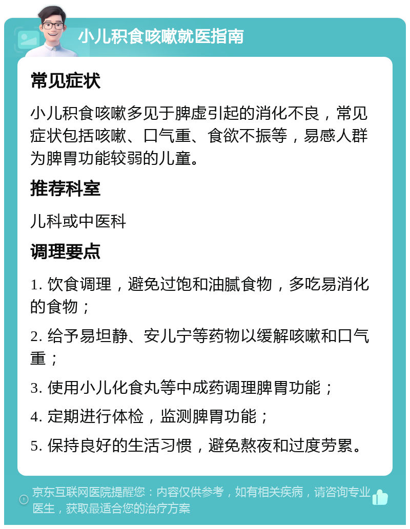 小儿积食咳嗽就医指南 常见症状 小儿积食咳嗽多见于脾虚引起的消化不良，常见症状包括咳嗽、口气重、食欲不振等，易感人群为脾胃功能较弱的儿童。 推荐科室 儿科或中医科 调理要点 1. 饮食调理，避免过饱和油腻食物，多吃易消化的食物； 2. 给予易坦静、安儿宁等药物以缓解咳嗽和口气重； 3. 使用小儿化食丸等中成药调理脾胃功能； 4. 定期进行体检，监测脾胃功能； 5. 保持良好的生活习惯，避免熬夜和过度劳累。