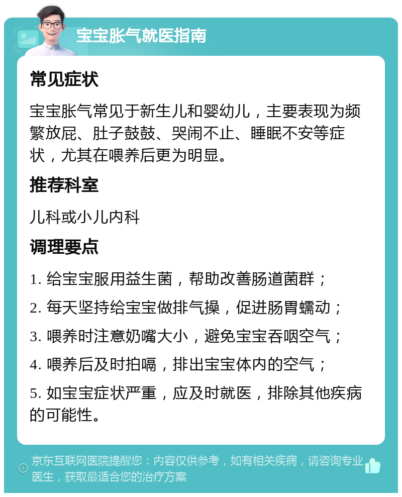 宝宝胀气就医指南 常见症状 宝宝胀气常见于新生儿和婴幼儿，主要表现为频繁放屁、肚子鼓鼓、哭闹不止、睡眠不安等症状，尤其在喂养后更为明显。 推荐科室 儿科或小儿内科 调理要点 1. 给宝宝服用益生菌，帮助改善肠道菌群； 2. 每天坚持给宝宝做排气操，促进肠胃蠕动； 3. 喂养时注意奶嘴大小，避免宝宝吞咽空气； 4. 喂养后及时拍嗝，排出宝宝体内的空气； 5. 如宝宝症状严重，应及时就医，排除其他疾病的可能性。