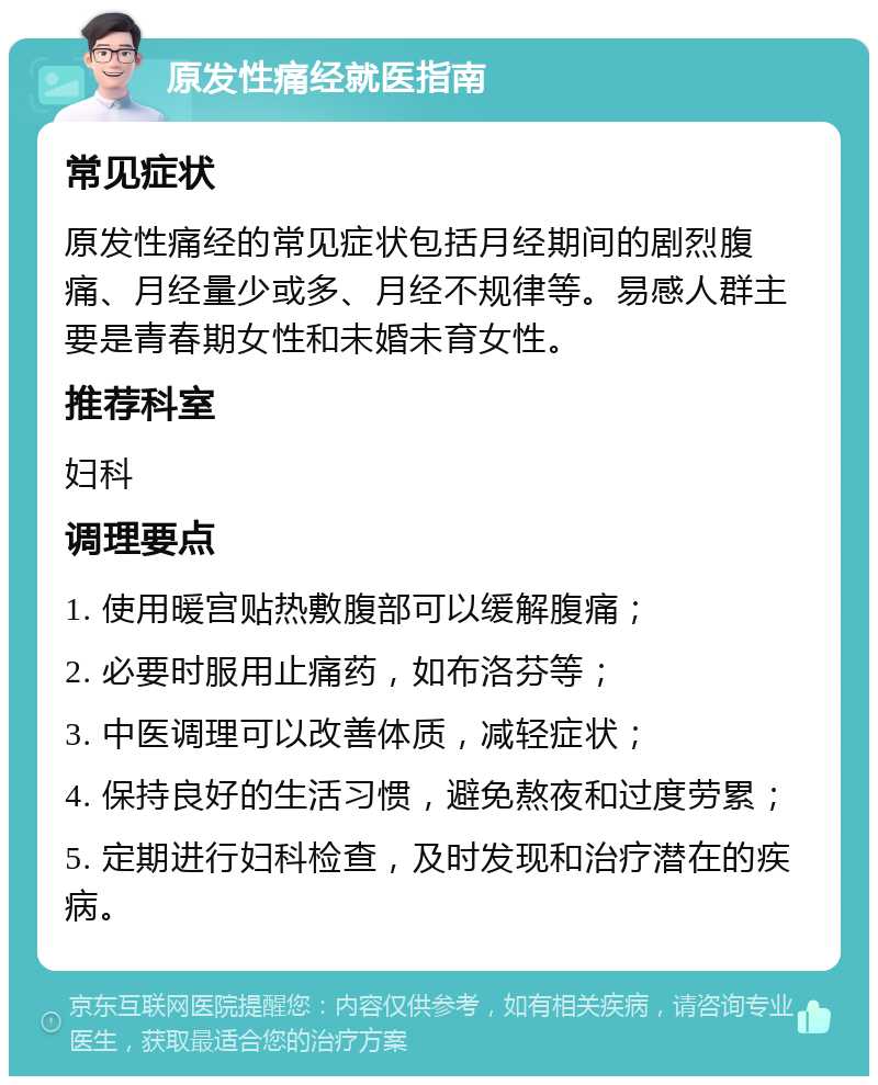 原发性痛经就医指南 常见症状 原发性痛经的常见症状包括月经期间的剧烈腹痛、月经量少或多、月经不规律等。易感人群主要是青春期女性和未婚未育女性。 推荐科室 妇科 调理要点 1. 使用暖宫贴热敷腹部可以缓解腹痛； 2. 必要时服用止痛药，如布洛芬等； 3. 中医调理可以改善体质，减轻症状； 4. 保持良好的生活习惯，避免熬夜和过度劳累； 5. 定期进行妇科检查，及时发现和治疗潜在的疾病。