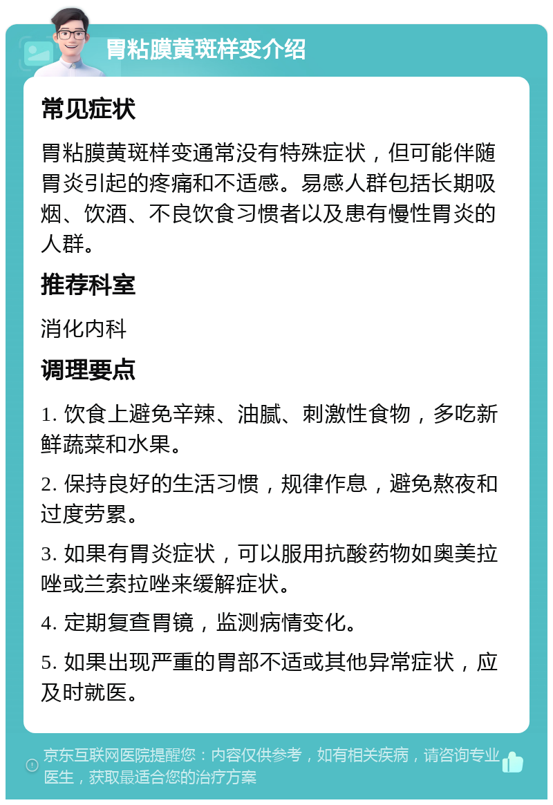 胃粘膜黄斑样变介绍 常见症状 胃粘膜黄斑样变通常没有特殊症状，但可能伴随胃炎引起的疼痛和不适感。易感人群包括长期吸烟、饮酒、不良饮食习惯者以及患有慢性胃炎的人群。 推荐科室 消化内科 调理要点 1. 饮食上避免辛辣、油腻、刺激性食物，多吃新鲜蔬菜和水果。 2. 保持良好的生活习惯，规律作息，避免熬夜和过度劳累。 3. 如果有胃炎症状，可以服用抗酸药物如奥美拉唑或兰索拉唑来缓解症状。 4. 定期复查胃镜，监测病情变化。 5. 如果出现严重的胃部不适或其他异常症状，应及时就医。