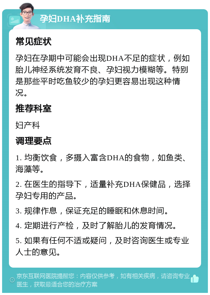 孕妇DHA补充指南 常见症状 孕妇在孕期中可能会出现DHA不足的症状，例如胎儿神经系统发育不良、孕妇视力模糊等。特别是那些平时吃鱼较少的孕妇更容易出现这种情况。 推荐科室 妇产科 调理要点 1. 均衡饮食，多摄入富含DHA的食物，如鱼类、海藻等。 2. 在医生的指导下，适量补充DHA保健品，选择孕妇专用的产品。 3. 规律作息，保证充足的睡眠和休息时间。 4. 定期进行产检，及时了解胎儿的发育情况。 5. 如果有任何不适或疑问，及时咨询医生或专业人士的意见。