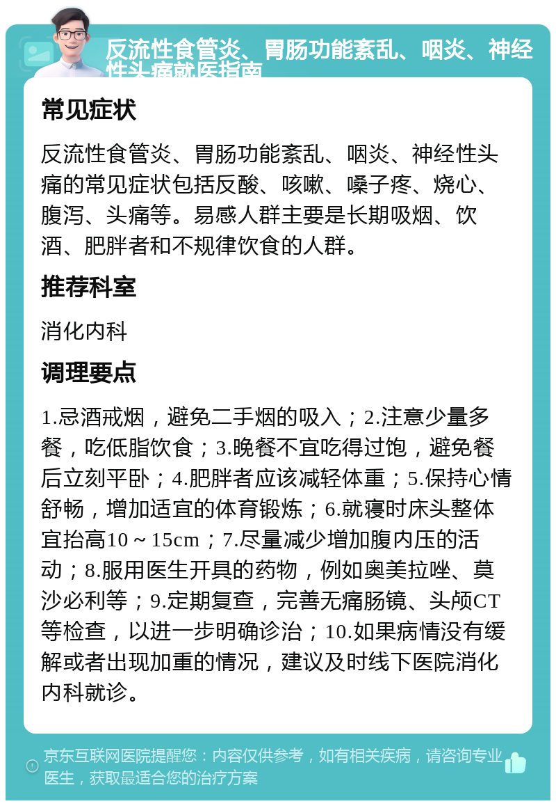 反流性食管炎、胃肠功能紊乱、咽炎、神经性头痛就医指南 常见症状 反流性食管炎、胃肠功能紊乱、咽炎、神经性头痛的常见症状包括反酸、咳嗽、嗓子疼、烧心、腹泻、头痛等。易感人群主要是长期吸烟、饮酒、肥胖者和不规律饮食的人群。 推荐科室 消化内科 调理要点 1.忌酒戒烟，避免二手烟的吸入；2.注意少量多餐，吃低脂饮食；3.晚餐不宜吃得过饱，避免餐后立刻平卧；4.肥胖者应该减轻体重；5.保持心情舒畅，增加适宜的体育锻炼；6.就寝时床头整体宜抬高10～15cm；7.尽量减少增加腹内压的活动；8.服用医生开具的药物，例如奥美拉唑、莫沙必利等；9.定期复查，完善无痛肠镜、头颅CT等检查，以进一步明确诊治；10.如果病情没有缓解或者出现加重的情况，建议及时线下医院消化内科就诊。