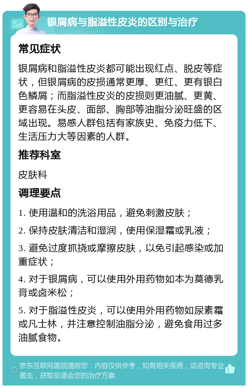 银屑病与脂溢性皮炎的区别与治疗 常见症状 银屑病和脂溢性皮炎都可能出现红点、脱皮等症状，但银屑病的皮损通常更厚、更红、更有银白色鳞屑；而脂溢性皮炎的皮损则更油腻、更黄、更容易在头皮、面部、胸部等油脂分泌旺盛的区域出现。易感人群包括有家族史、免疫力低下、生活压力大等因素的人群。 推荐科室 皮肤科 调理要点 1. 使用温和的洗浴用品，避免刺激皮肤； 2. 保持皮肤清洁和湿润，使用保湿霜或乳液； 3. 避免过度抓挠或摩擦皮肤，以免引起感染或加重症状； 4. 对于银屑病，可以使用外用药物如本为莫德乳膏或卤米松； 5. 对于脂溢性皮炎，可以使用外用药物如尿素霜或凡士林，并注意控制油脂分泌，避免食用过多油腻食物。