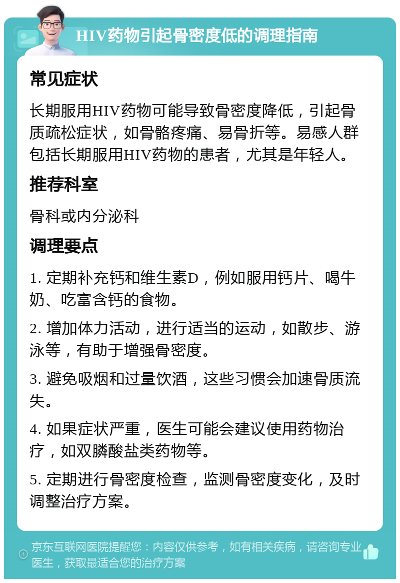 HIV药物引起骨密度低的调理指南 常见症状 长期服用HIV药物可能导致骨密度降低，引起骨质疏松症状，如骨骼疼痛、易骨折等。易感人群包括长期服用HIV药物的患者，尤其是年轻人。 推荐科室 骨科或内分泌科 调理要点 1. 定期补充钙和维生素D，例如服用钙片、喝牛奶、吃富含钙的食物。 2. 增加体力活动，进行适当的运动，如散步、游泳等，有助于增强骨密度。 3. 避免吸烟和过量饮酒，这些习惯会加速骨质流失。 4. 如果症状严重，医生可能会建议使用药物治疗，如双膦酸盐类药物等。 5. 定期进行骨密度检查，监测骨密度变化，及时调整治疗方案。