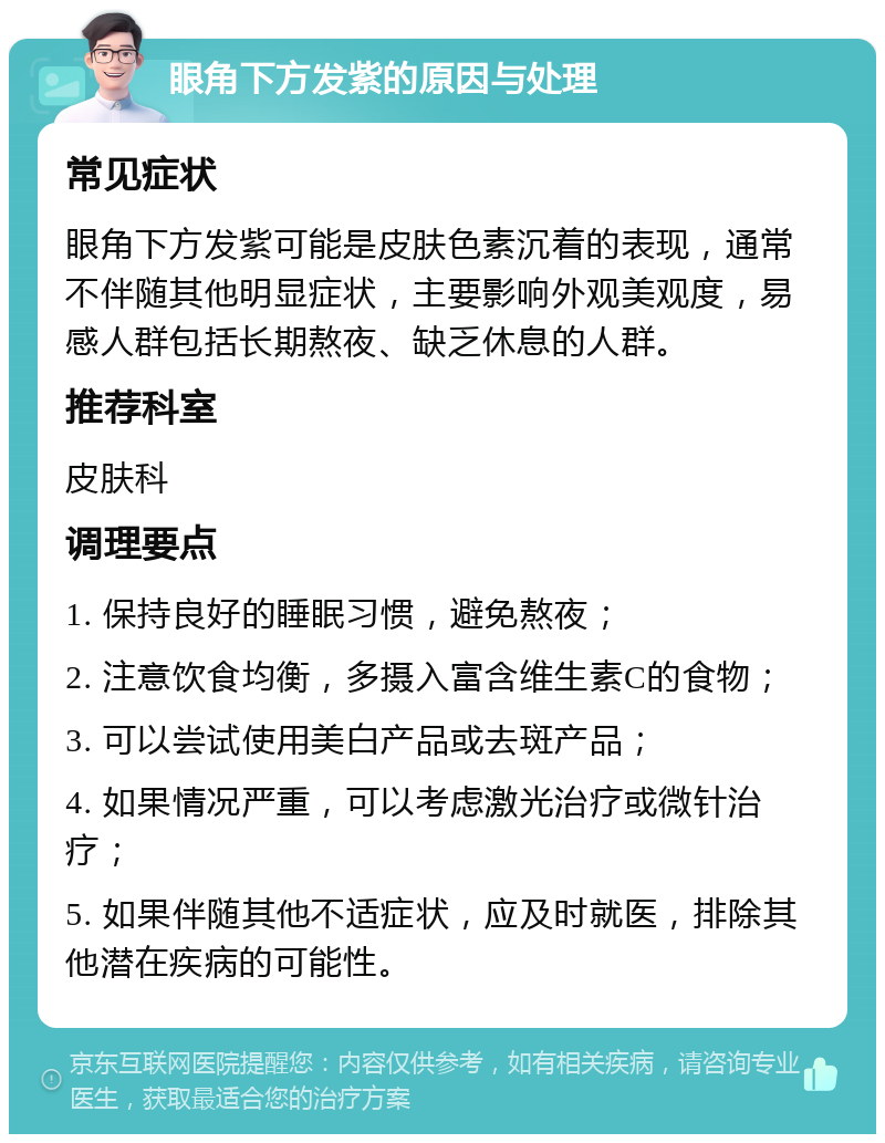 眼角下方发紫的原因与处理 常见症状 眼角下方发紫可能是皮肤色素沉着的表现，通常不伴随其他明显症状，主要影响外观美观度，易感人群包括长期熬夜、缺乏休息的人群。 推荐科室 皮肤科 调理要点 1. 保持良好的睡眠习惯，避免熬夜； 2. 注意饮食均衡，多摄入富含维生素C的食物； 3. 可以尝试使用美白产品或去斑产品； 4. 如果情况严重，可以考虑激光治疗或微针治疗； 5. 如果伴随其他不适症状，应及时就医，排除其他潜在疾病的可能性。