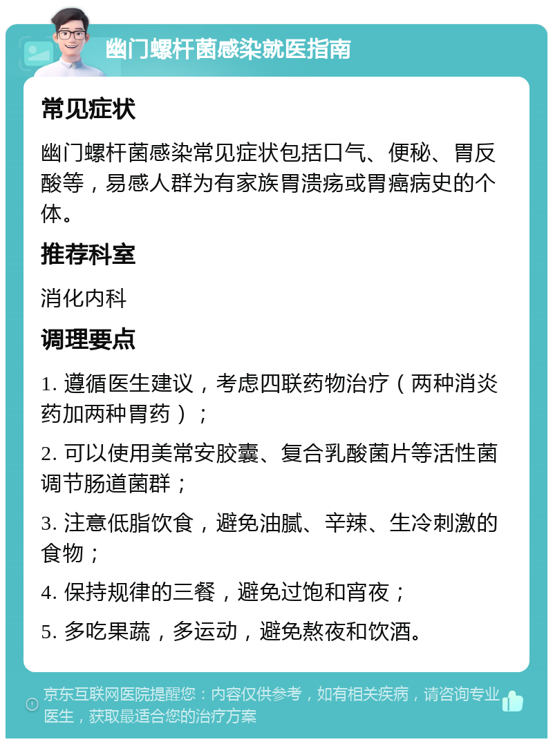 幽门螺杆菌感染就医指南 常见症状 幽门螺杆菌感染常见症状包括口气、便秘、胃反酸等，易感人群为有家族胃溃疡或胃癌病史的个体。 推荐科室 消化内科 调理要点 1. 遵循医生建议，考虑四联药物治疗（两种消炎药加两种胃药）； 2. 可以使用美常安胶囊、复合乳酸菌片等活性菌调节肠道菌群； 3. 注意低脂饮食，避免油腻、辛辣、生冷刺激的食物； 4. 保持规律的三餐，避免过饱和宵夜； 5. 多吃果蔬，多运动，避免熬夜和饮酒。