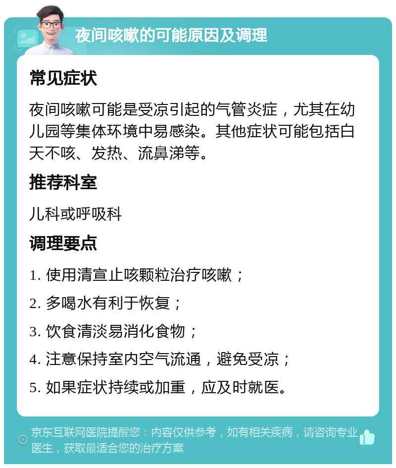 夜间咳嗽的可能原因及调理 常见症状 夜间咳嗽可能是受凉引起的气管炎症，尤其在幼儿园等集体环境中易感染。其他症状可能包括白天不咳、发热、流鼻涕等。 推荐科室 儿科或呼吸科 调理要点 1. 使用清宣止咳颗粒治疗咳嗽； 2. 多喝水有利于恢复； 3. 饮食清淡易消化食物； 4. 注意保持室内空气流通，避免受凉； 5. 如果症状持续或加重，应及时就医。