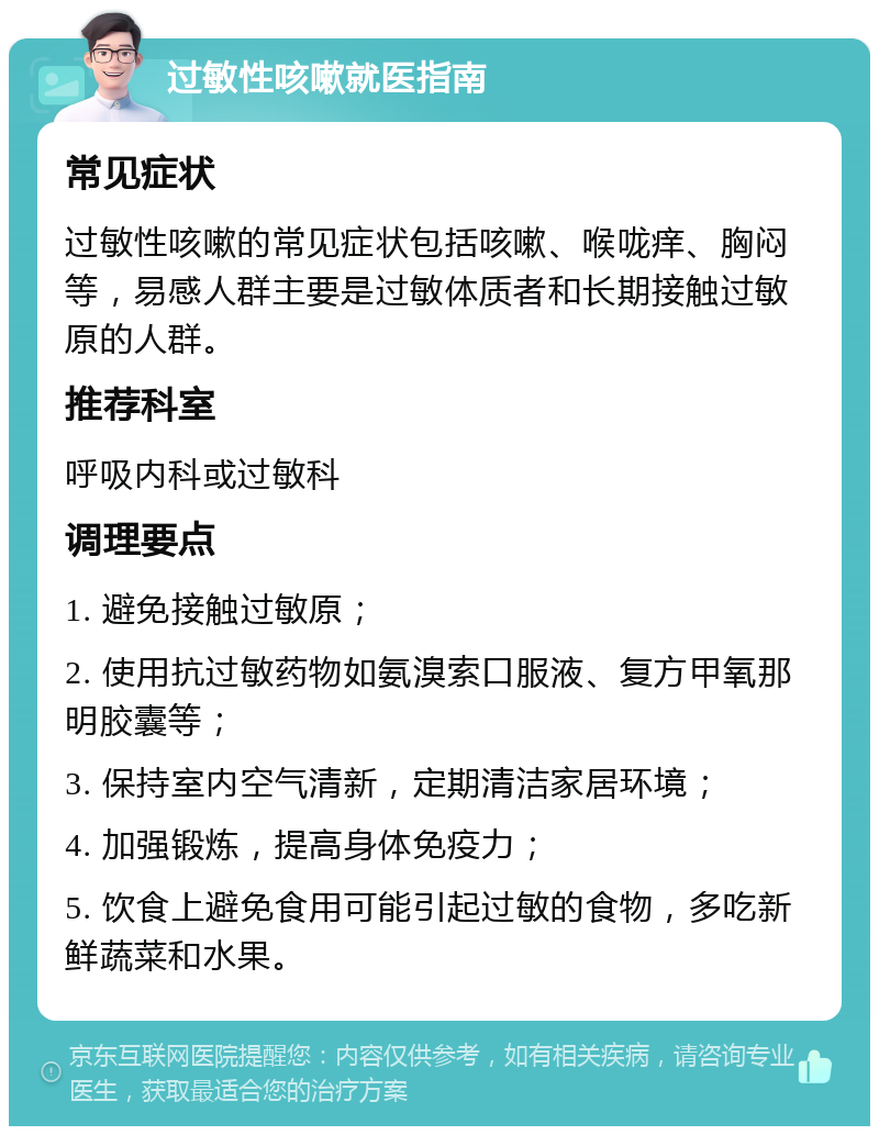 过敏性咳嗽就医指南 常见症状 过敏性咳嗽的常见症状包括咳嗽、喉咙痒、胸闷等，易感人群主要是过敏体质者和长期接触过敏原的人群。 推荐科室 呼吸内科或过敏科 调理要点 1. 避免接触过敏原； 2. 使用抗过敏药物如氨溴索口服液、复方甲氧那明胶囊等； 3. 保持室内空气清新，定期清洁家居环境； 4. 加强锻炼，提高身体免疫力； 5. 饮食上避免食用可能引起过敏的食物，多吃新鲜蔬菜和水果。