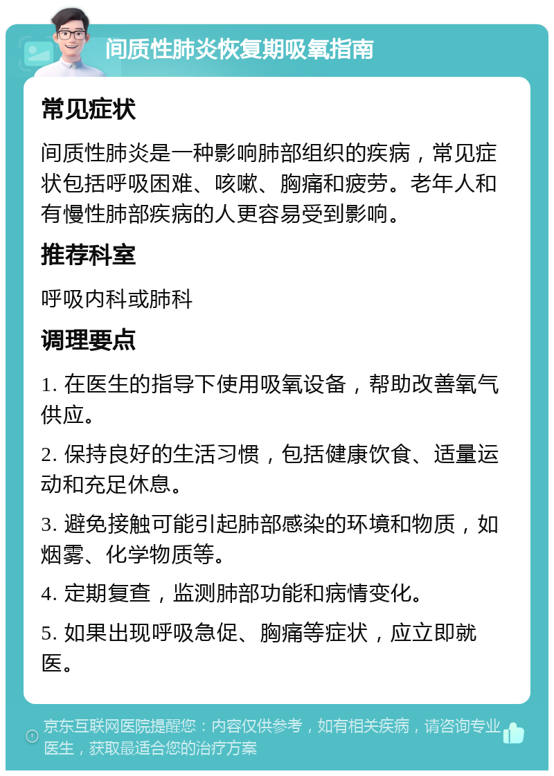 间质性肺炎恢复期吸氧指南 常见症状 间质性肺炎是一种影响肺部组织的疾病，常见症状包括呼吸困难、咳嗽、胸痛和疲劳。老年人和有慢性肺部疾病的人更容易受到影响。 推荐科室 呼吸内科或肺科 调理要点 1. 在医生的指导下使用吸氧设备，帮助改善氧气供应。 2. 保持良好的生活习惯，包括健康饮食、适量运动和充足休息。 3. 避免接触可能引起肺部感染的环境和物质，如烟雾、化学物质等。 4. 定期复查，监测肺部功能和病情变化。 5. 如果出现呼吸急促、胸痛等症状，应立即就医。