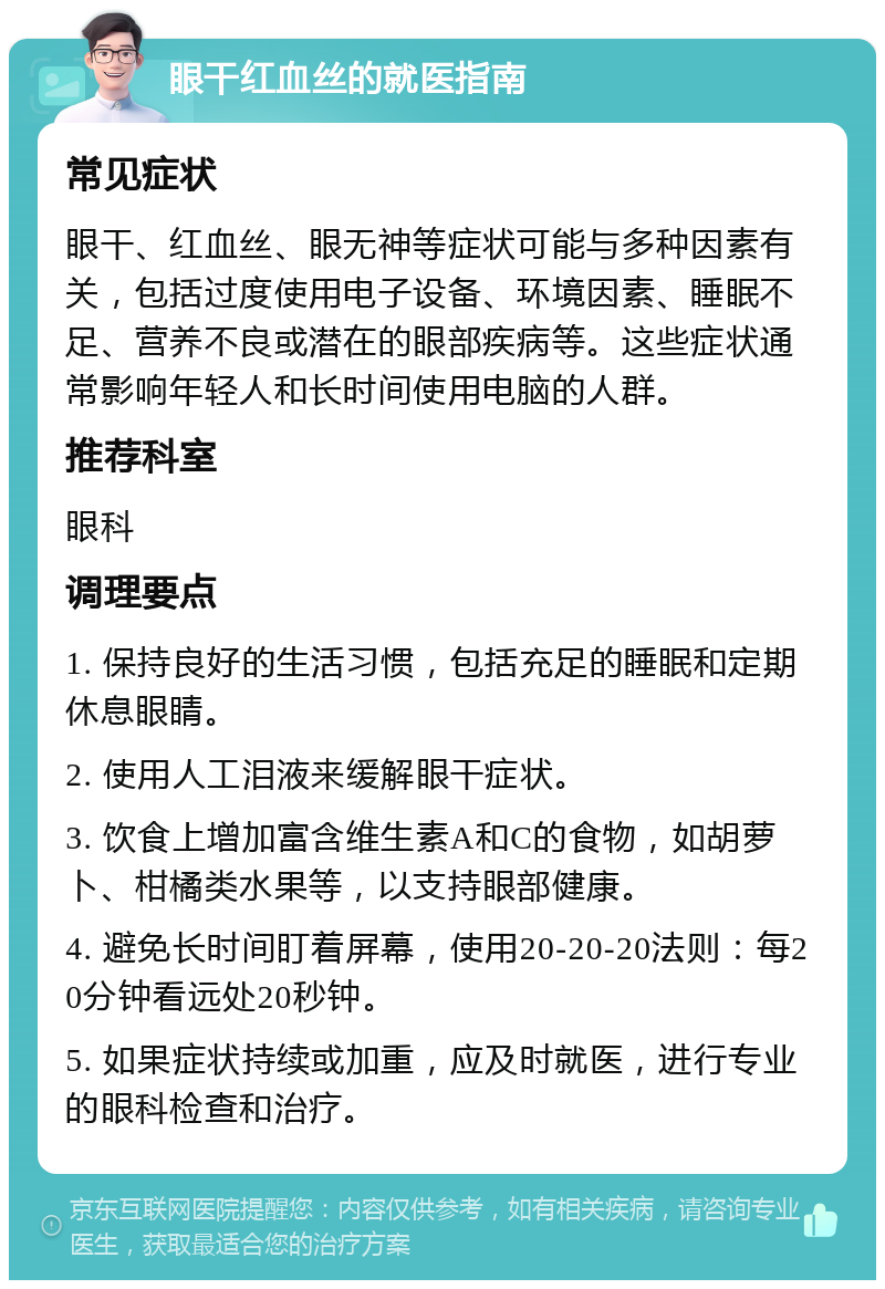 眼干红血丝的就医指南 常见症状 眼干、红血丝、眼无神等症状可能与多种因素有关，包括过度使用电子设备、环境因素、睡眠不足、营养不良或潜在的眼部疾病等。这些症状通常影响年轻人和长时间使用电脑的人群。 推荐科室 眼科 调理要点 1. 保持良好的生活习惯，包括充足的睡眠和定期休息眼睛。 2. 使用人工泪液来缓解眼干症状。 3. 饮食上增加富含维生素A和C的食物，如胡萝卜、柑橘类水果等，以支持眼部健康。 4. 避免长时间盯着屏幕，使用20-20-20法则：每20分钟看远处20秒钟。 5. 如果症状持续或加重，应及时就医，进行专业的眼科检查和治疗。