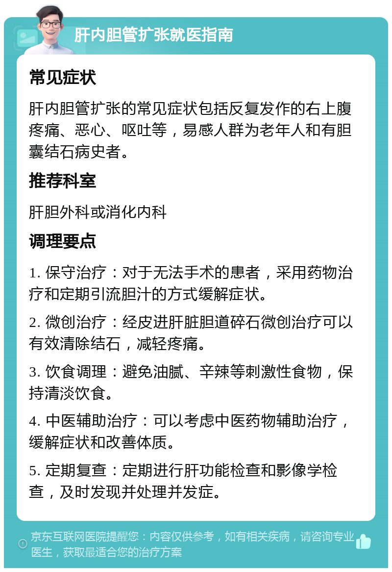 肝内胆管扩张就医指南 常见症状 肝内胆管扩张的常见症状包括反复发作的右上腹疼痛、恶心、呕吐等，易感人群为老年人和有胆囊结石病史者。 推荐科室 肝胆外科或消化内科 调理要点 1. 保守治疗：对于无法手术的患者，采用药物治疗和定期引流胆汁的方式缓解症状。 2. 微创治疗：经皮进肝脏胆道碎石微创治疗可以有效清除结石，减轻疼痛。 3. 饮食调理：避免油腻、辛辣等刺激性食物，保持清淡饮食。 4. 中医辅助治疗：可以考虑中医药物辅助治疗，缓解症状和改善体质。 5. 定期复查：定期进行肝功能检查和影像学检查，及时发现并处理并发症。