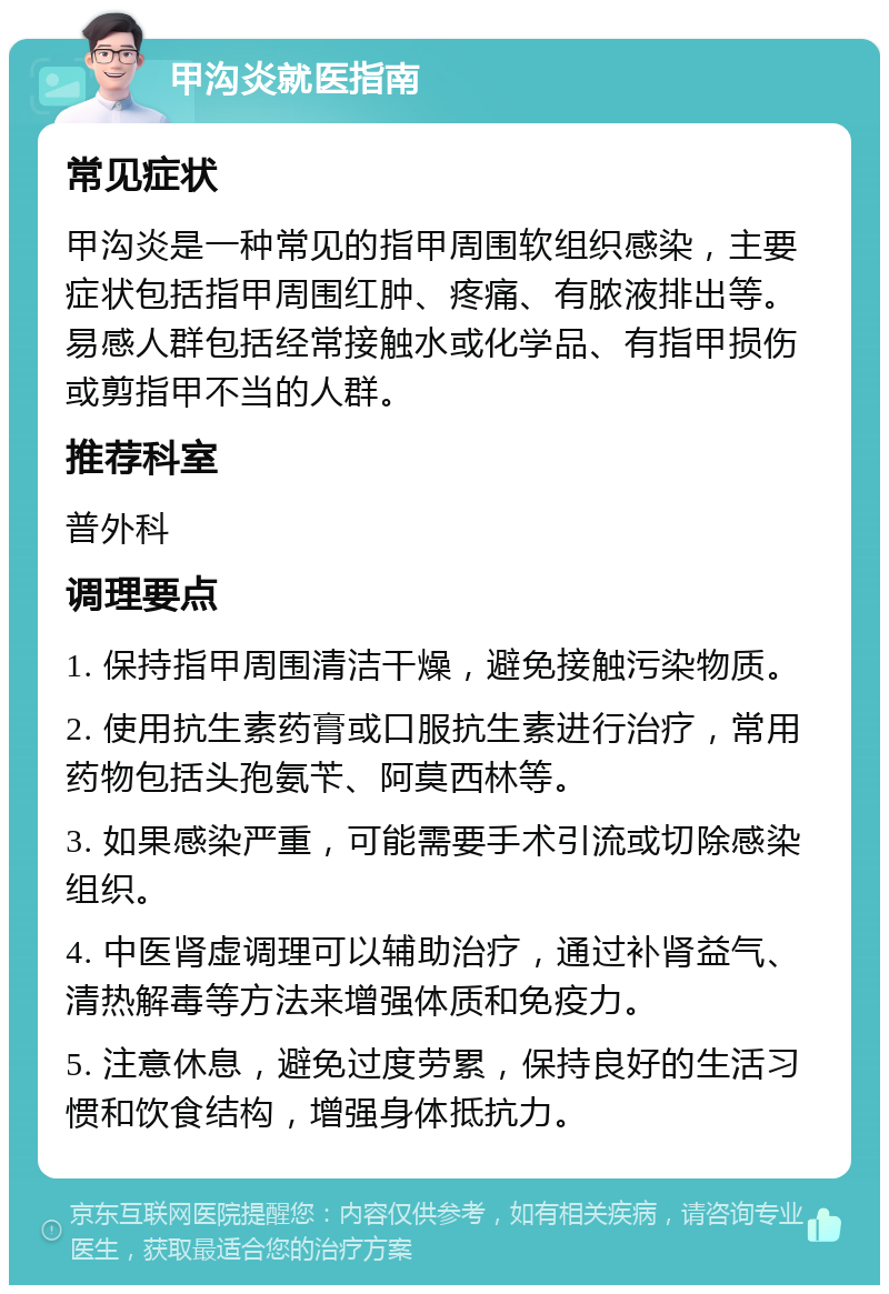 甲沟炎就医指南 常见症状 甲沟炎是一种常见的指甲周围软组织感染，主要症状包括指甲周围红肿、疼痛、有脓液排出等。易感人群包括经常接触水或化学品、有指甲损伤或剪指甲不当的人群。 推荐科室 普外科 调理要点 1. 保持指甲周围清洁干燥，避免接触污染物质。 2. 使用抗生素药膏或口服抗生素进行治疗，常用药物包括头孢氨苄、阿莫西林等。 3. 如果感染严重，可能需要手术引流或切除感染组织。 4. 中医肾虚调理可以辅助治疗，通过补肾益气、清热解毒等方法来增强体质和免疫力。 5. 注意休息，避免过度劳累，保持良好的生活习惯和饮食结构，增强身体抵抗力。