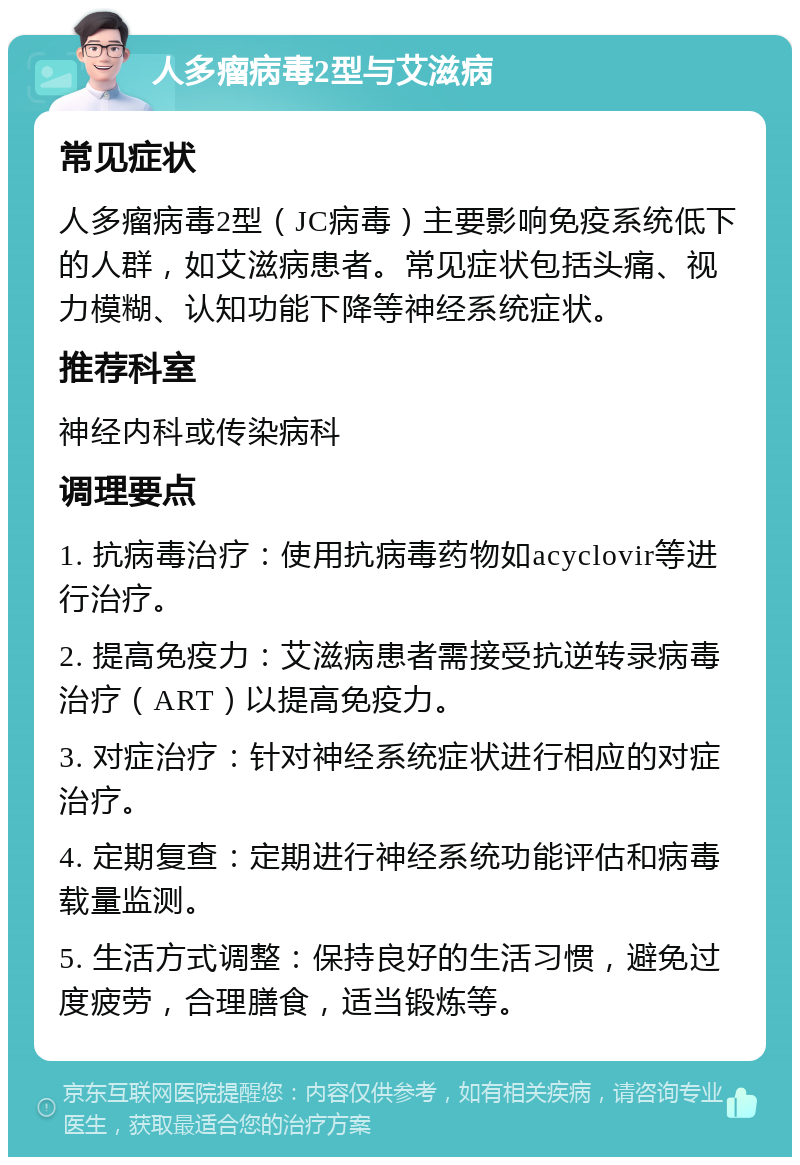 人多瘤病毒2型与艾滋病 常见症状 人多瘤病毒2型（JC病毒）主要影响免疫系统低下的人群，如艾滋病患者。常见症状包括头痛、视力模糊、认知功能下降等神经系统症状。 推荐科室 神经内科或传染病科 调理要点 1. 抗病毒治疗：使用抗病毒药物如acyclovir等进行治疗。 2. 提高免疫力：艾滋病患者需接受抗逆转录病毒治疗（ART）以提高免疫力。 3. 对症治疗：针对神经系统症状进行相应的对症治疗。 4. 定期复查：定期进行神经系统功能评估和病毒载量监测。 5. 生活方式调整：保持良好的生活习惯，避免过度疲劳，合理膳食，适当锻炼等。