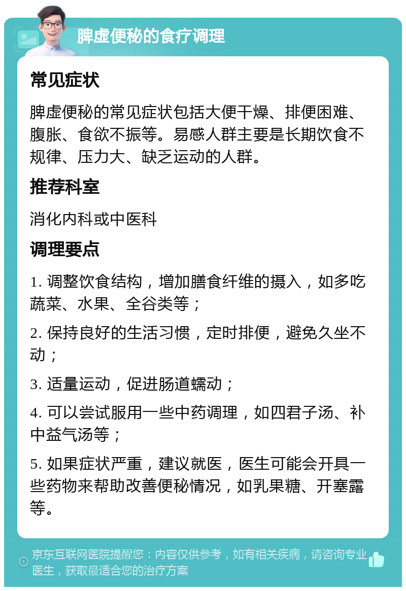 脾虚便秘的食疗调理 常见症状 脾虚便秘的常见症状包括大便干燥、排便困难、腹胀、食欲不振等。易感人群主要是长期饮食不规律、压力大、缺乏运动的人群。 推荐科室 消化内科或中医科 调理要点 1. 调整饮食结构，增加膳食纤维的摄入，如多吃蔬菜、水果、全谷类等； 2. 保持良好的生活习惯，定时排便，避免久坐不动； 3. 适量运动，促进肠道蠕动； 4. 可以尝试服用一些中药调理，如四君子汤、补中益气汤等； 5. 如果症状严重，建议就医，医生可能会开具一些药物来帮助改善便秘情况，如乳果糖、开塞露等。