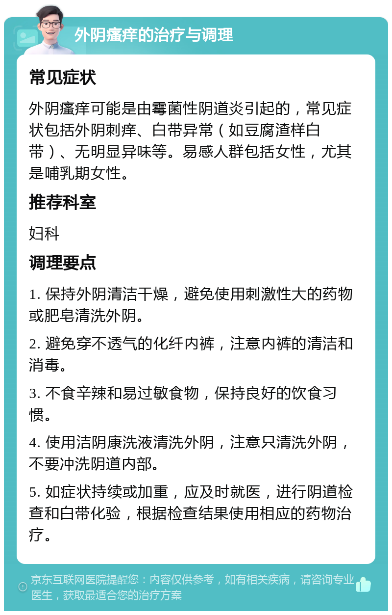 外阴瘙痒的治疗与调理 常见症状 外阴瘙痒可能是由霉菌性阴道炎引起的，常见症状包括外阴刺痒、白带异常（如豆腐渣样白带）、无明显异味等。易感人群包括女性，尤其是哺乳期女性。 推荐科室 妇科 调理要点 1. 保持外阴清洁干燥，避免使用刺激性大的药物或肥皂清洗外阴。 2. 避免穿不透气的化纤内裤，注意内裤的清洁和消毒。 3. 不食辛辣和易过敏食物，保持良好的饮食习惯。 4. 使用洁阴康洗液清洗外阴，注意只清洗外阴，不要冲洗阴道内部。 5. 如症状持续或加重，应及时就医，进行阴道检查和白带化验，根据检查结果使用相应的药物治疗。