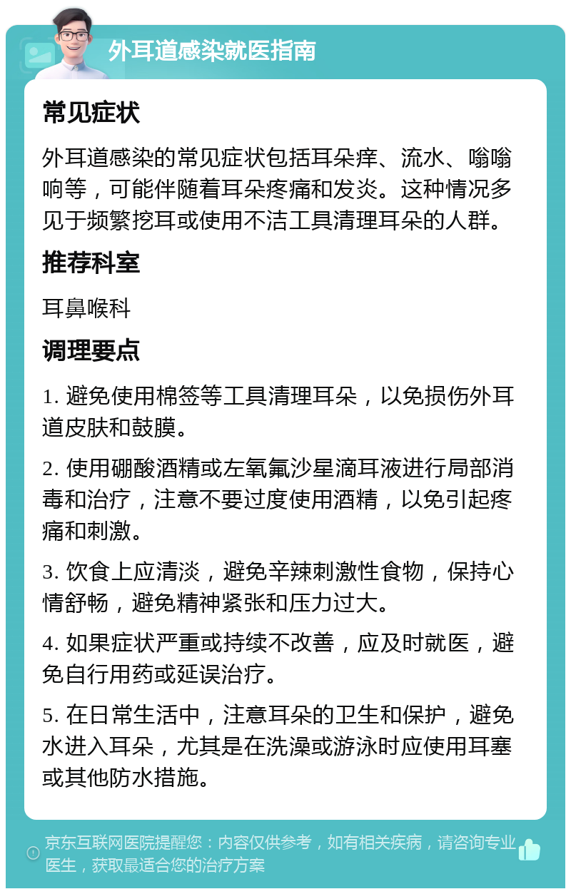 外耳道感染就医指南 常见症状 外耳道感染的常见症状包括耳朵痒、流水、嗡嗡响等，可能伴随着耳朵疼痛和发炎。这种情况多见于频繁挖耳或使用不洁工具清理耳朵的人群。 推荐科室 耳鼻喉科 调理要点 1. 避免使用棉签等工具清理耳朵，以免损伤外耳道皮肤和鼓膜。 2. 使用硼酸酒精或左氧氟沙星滴耳液进行局部消毒和治疗，注意不要过度使用酒精，以免引起疼痛和刺激。 3. 饮食上应清淡，避免辛辣刺激性食物，保持心情舒畅，避免精神紧张和压力过大。 4. 如果症状严重或持续不改善，应及时就医，避免自行用药或延误治疗。 5. 在日常生活中，注意耳朵的卫生和保护，避免水进入耳朵，尤其是在洗澡或游泳时应使用耳塞或其他防水措施。