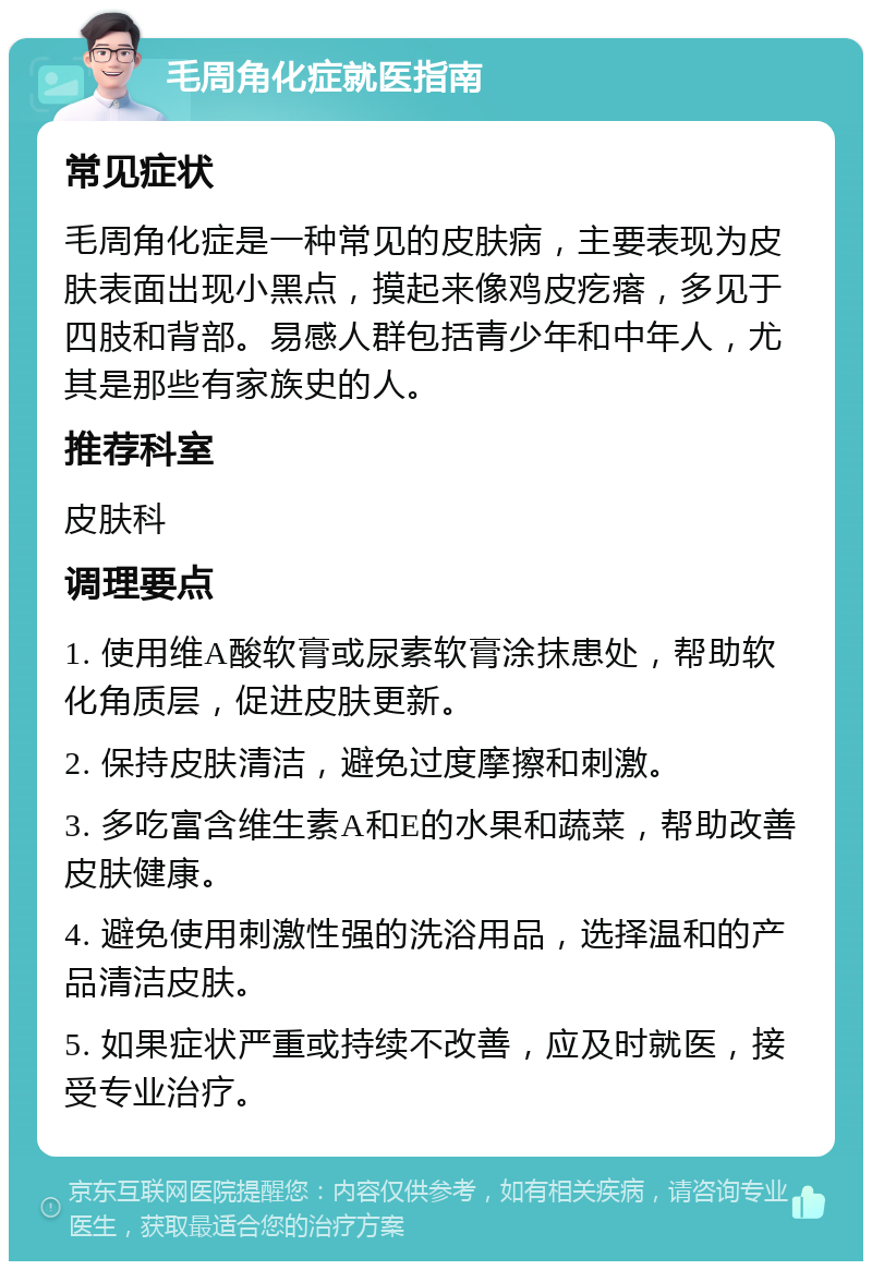 毛周角化症就医指南 常见症状 毛周角化症是一种常见的皮肤病，主要表现为皮肤表面出现小黑点，摸起来像鸡皮疙瘩，多见于四肢和背部。易感人群包括青少年和中年人，尤其是那些有家族史的人。 推荐科室 皮肤科 调理要点 1. 使用维A酸软膏或尿素软膏涂抹患处，帮助软化角质层，促进皮肤更新。 2. 保持皮肤清洁，避免过度摩擦和刺激。 3. 多吃富含维生素A和E的水果和蔬菜，帮助改善皮肤健康。 4. 避免使用刺激性强的洗浴用品，选择温和的产品清洁皮肤。 5. 如果症状严重或持续不改善，应及时就医，接受专业治疗。