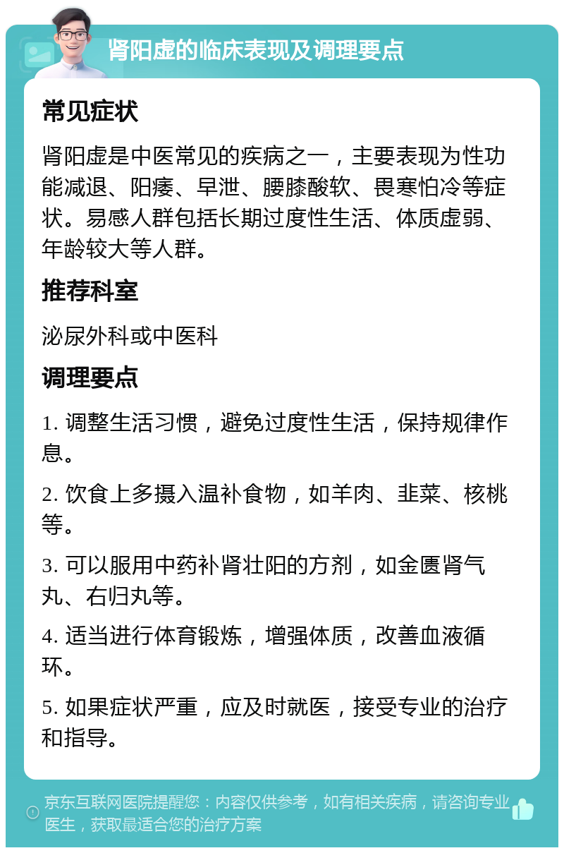 肾阳虚的临床表现及调理要点 常见症状 肾阳虚是中医常见的疾病之一，主要表现为性功能减退、阳痿、早泄、腰膝酸软、畏寒怕冷等症状。易感人群包括长期过度性生活、体质虚弱、年龄较大等人群。 推荐科室 泌尿外科或中医科 调理要点 1. 调整生活习惯，避免过度性生活，保持规律作息。 2. 饮食上多摄入温补食物，如羊肉、韭菜、核桃等。 3. 可以服用中药补肾壮阳的方剂，如金匮肾气丸、右归丸等。 4. 适当进行体育锻炼，增强体质，改善血液循环。 5. 如果症状严重，应及时就医，接受专业的治疗和指导。