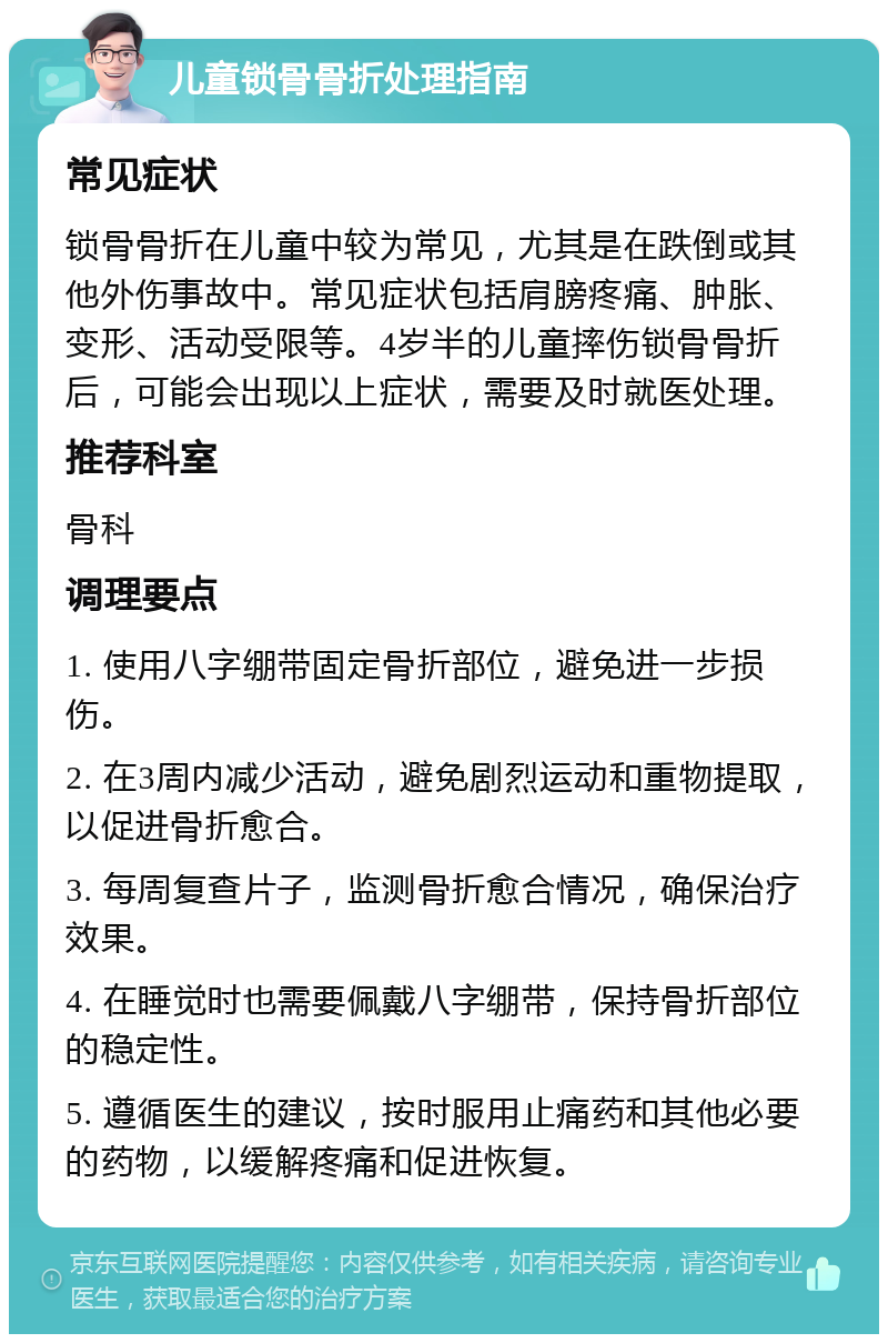 儿童锁骨骨折处理指南 常见症状 锁骨骨折在儿童中较为常见，尤其是在跌倒或其他外伤事故中。常见症状包括肩膀疼痛、肿胀、变形、活动受限等。4岁半的儿童摔伤锁骨骨折后，可能会出现以上症状，需要及时就医处理。 推荐科室 骨科 调理要点 1. 使用八字绷带固定骨折部位，避免进一步损伤。 2. 在3周内减少活动，避免剧烈运动和重物提取，以促进骨折愈合。 3. 每周复查片子，监测骨折愈合情况，确保治疗效果。 4. 在睡觉时也需要佩戴八字绷带，保持骨折部位的稳定性。 5. 遵循医生的建议，按时服用止痛药和其他必要的药物，以缓解疼痛和促进恢复。