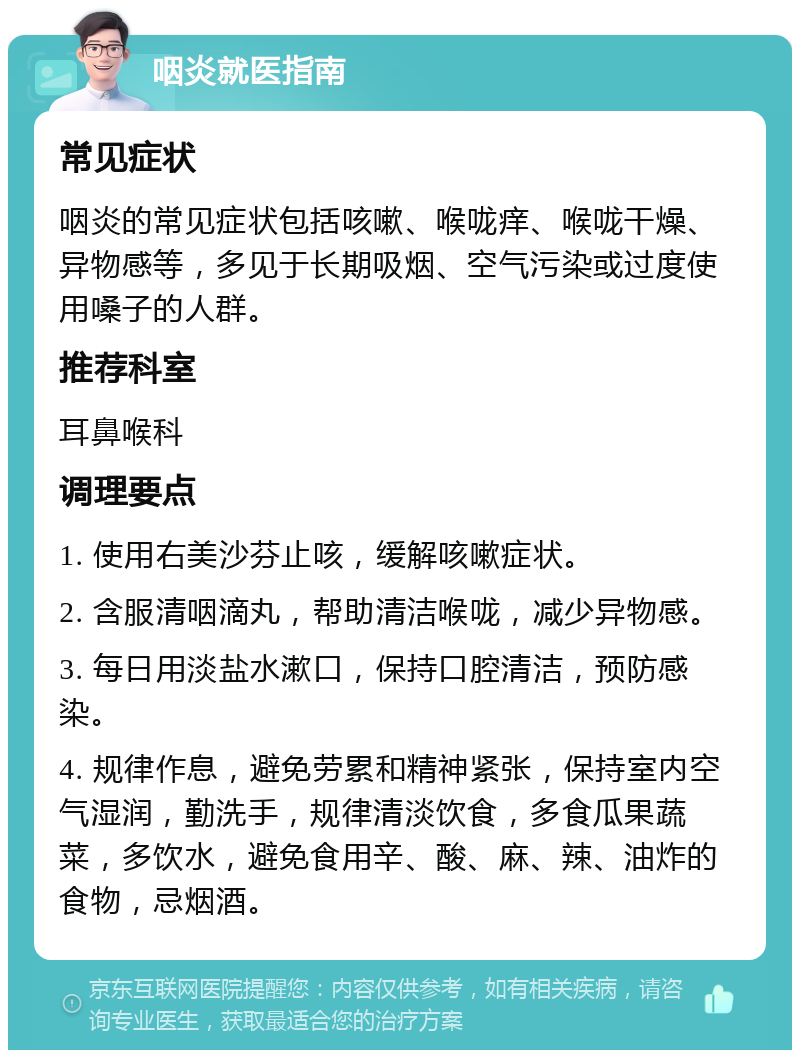 咽炎就医指南 常见症状 咽炎的常见症状包括咳嗽、喉咙痒、喉咙干燥、异物感等，多见于长期吸烟、空气污染或过度使用嗓子的人群。 推荐科室 耳鼻喉科 调理要点 1. 使用右美沙芬止咳，缓解咳嗽症状。 2. 含服清咽滴丸，帮助清洁喉咙，减少异物感。 3. 每日用淡盐水漱口，保持口腔清洁，预防感染。 4. 规律作息，避免劳累和精神紧张，保持室内空气湿润，勤洗手，规律清淡饮食，多食瓜果蔬菜，多饮水，避免食用辛、酸、麻、辣、油炸的食物，忌烟酒。