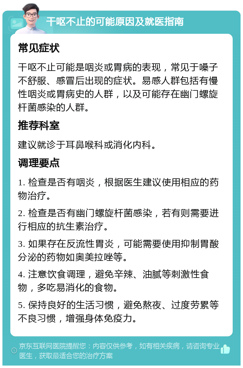 干呕不止的可能原因及就医指南 常见症状 干呕不止可能是咽炎或胃病的表现，常见于嗓子不舒服、感冒后出现的症状。易感人群包括有慢性咽炎或胃病史的人群，以及可能存在幽门螺旋杆菌感染的人群。 推荐科室 建议就诊于耳鼻喉科或消化内科。 调理要点 1. 检查是否有咽炎，根据医生建议使用相应的药物治疗。 2. 检查是否有幽门螺旋杆菌感染，若有则需要进行相应的抗生素治疗。 3. 如果存在反流性胃炎，可能需要使用抑制胃酸分泌的药物如奥美拉唑等。 4. 注意饮食调理，避免辛辣、油腻等刺激性食物，多吃易消化的食物。 5. 保持良好的生活习惯，避免熬夜、过度劳累等不良习惯，增强身体免疫力。