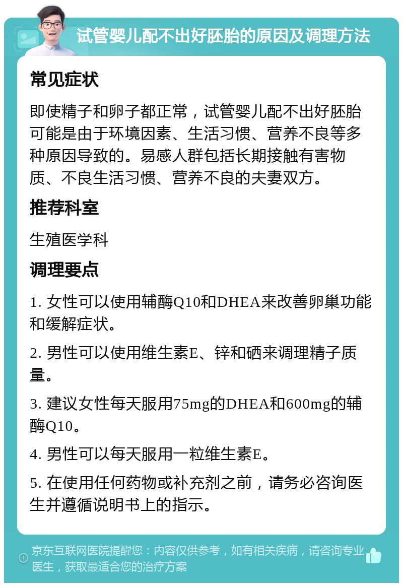 试管婴儿配不出好胚胎的原因及调理方法 常见症状 即使精子和卵子都正常，试管婴儿配不出好胚胎可能是由于环境因素、生活习惯、营养不良等多种原因导致的。易感人群包括长期接触有害物质、不良生活习惯、营养不良的夫妻双方。 推荐科室 生殖医学科 调理要点 1. 女性可以使用辅酶Q10和DHEA来改善卵巢功能和缓解症状。 2. 男性可以使用维生素E、锌和硒来调理精子质量。 3. 建议女性每天服用75mg的DHEA和600mg的辅酶Q10。 4. 男性可以每天服用一粒维生素E。 5. 在使用任何药物或补充剂之前，请务必咨询医生并遵循说明书上的指示。