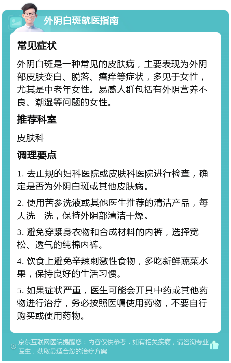 外阴白斑就医指南 常见症状 外阴白斑是一种常见的皮肤病，主要表现为外阴部皮肤变白、脱落、瘙痒等症状，多见于女性，尤其是中老年女性。易感人群包括有外阴营养不良、潮湿等问题的女性。 推荐科室 皮肤科 调理要点 1. 去正规的妇科医院或皮肤科医院进行检查，确定是否为外阴白斑或其他皮肤病。 2. 使用苦参洗液或其他医生推荐的清洁产品，每天洗一洗，保持外阴部清洁干燥。 3. 避免穿紧身衣物和合成材料的内裤，选择宽松、透气的纯棉内裤。 4. 饮食上避免辛辣刺激性食物，多吃新鲜蔬菜水果，保持良好的生活习惯。 5. 如果症状严重，医生可能会开具中药或其他药物进行治疗，务必按照医嘱使用药物，不要自行购买或使用药物。