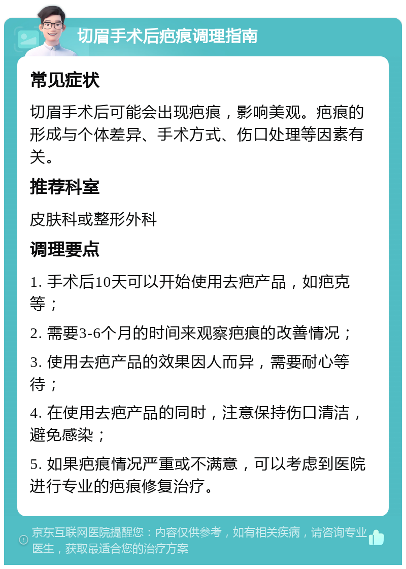 切眉手术后疤痕调理指南 常见症状 切眉手术后可能会出现疤痕，影响美观。疤痕的形成与个体差异、手术方式、伤口处理等因素有关。 推荐科室 皮肤科或整形外科 调理要点 1. 手术后10天可以开始使用去疤产品，如疤克等； 2. 需要3-6个月的时间来观察疤痕的改善情况； 3. 使用去疤产品的效果因人而异，需要耐心等待； 4. 在使用去疤产品的同时，注意保持伤口清洁，避免感染； 5. 如果疤痕情况严重或不满意，可以考虑到医院进行专业的疤痕修复治疗。