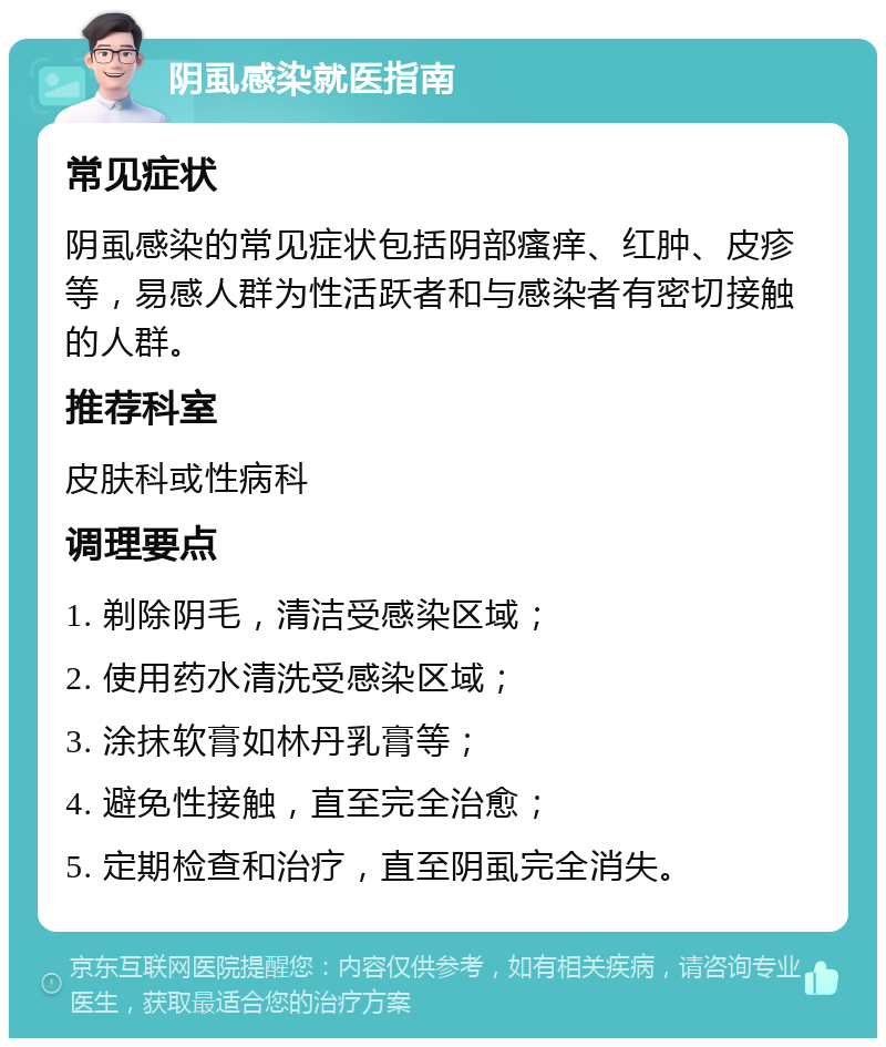 阴虱感染就医指南 常见症状 阴虱感染的常见症状包括阴部瘙痒、红肿、皮疹等，易感人群为性活跃者和与感染者有密切接触的人群。 推荐科室 皮肤科或性病科 调理要点 1. 剃除阴毛，清洁受感染区域； 2. 使用药水清洗受感染区域； 3. 涂抹软膏如林丹乳膏等； 4. 避免性接触，直至完全治愈； 5. 定期检查和治疗，直至阴虱完全消失。