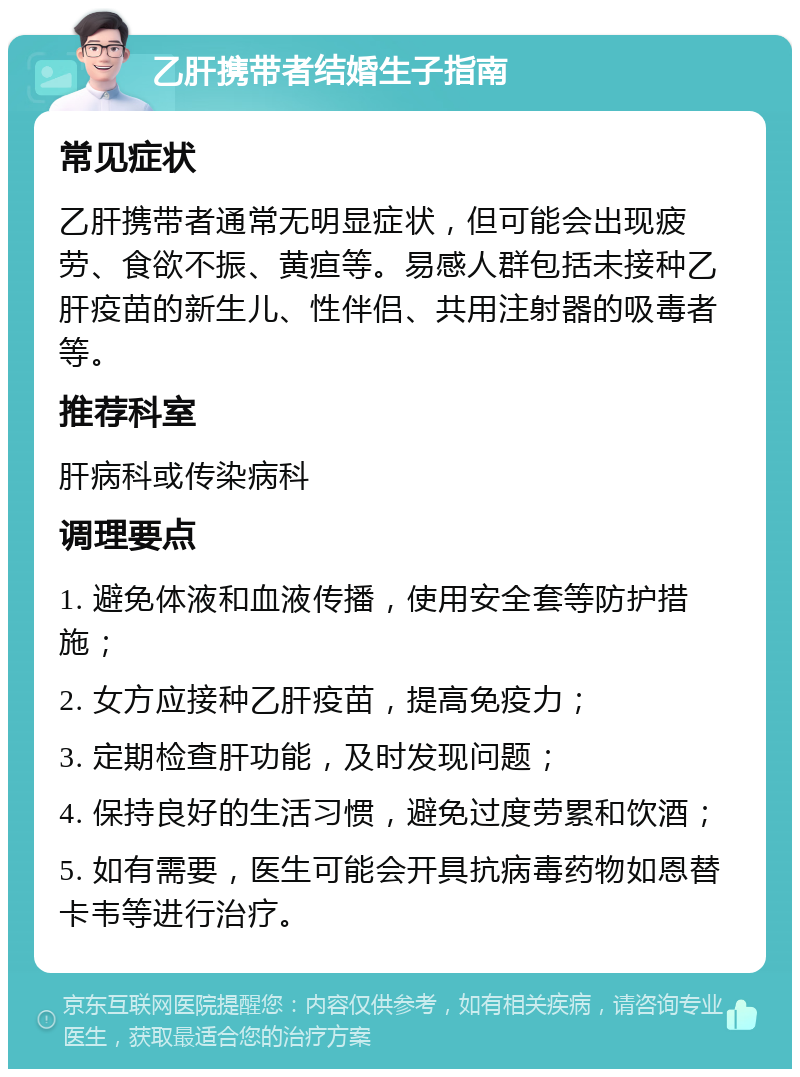 乙肝携带者结婚生子指南 常见症状 乙肝携带者通常无明显症状，但可能会出现疲劳、食欲不振、黄疸等。易感人群包括未接种乙肝疫苗的新生儿、性伴侣、共用注射器的吸毒者等。 推荐科室 肝病科或传染病科 调理要点 1. 避免体液和血液传播，使用安全套等防护措施； 2. 女方应接种乙肝疫苗，提高免疫力； 3. 定期检查肝功能，及时发现问题； 4. 保持良好的生活习惯，避免过度劳累和饮酒； 5. 如有需要，医生可能会开具抗病毒药物如恩替卡韦等进行治疗。