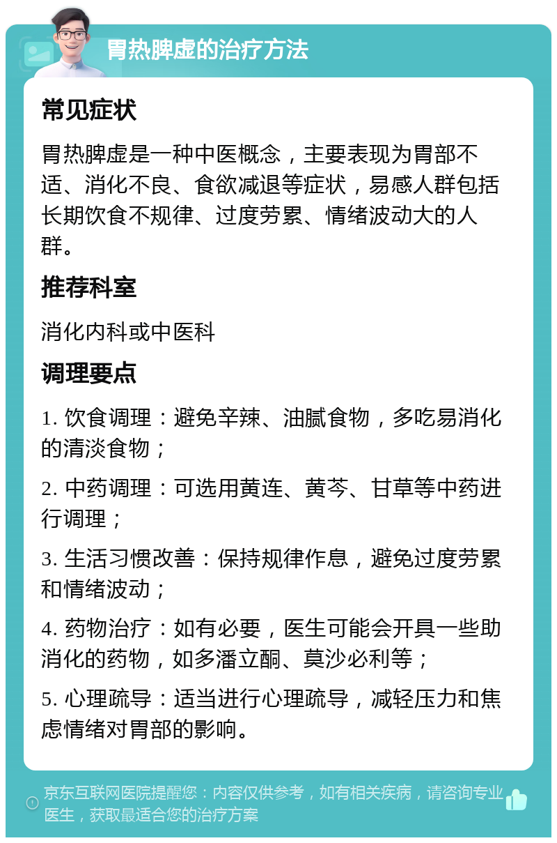 胃热脾虚的治疗方法 常见症状 胃热脾虚是一种中医概念，主要表现为胃部不适、消化不良、食欲减退等症状，易感人群包括长期饮食不规律、过度劳累、情绪波动大的人群。 推荐科室 消化内科或中医科 调理要点 1. 饮食调理：避免辛辣、油腻食物，多吃易消化的清淡食物； 2. 中药调理：可选用黄连、黄芩、甘草等中药进行调理； 3. 生活习惯改善：保持规律作息，避免过度劳累和情绪波动； 4. 药物治疗：如有必要，医生可能会开具一些助消化的药物，如多潘立酮、莫沙必利等； 5. 心理疏导：适当进行心理疏导，减轻压力和焦虑情绪对胃部的影响。