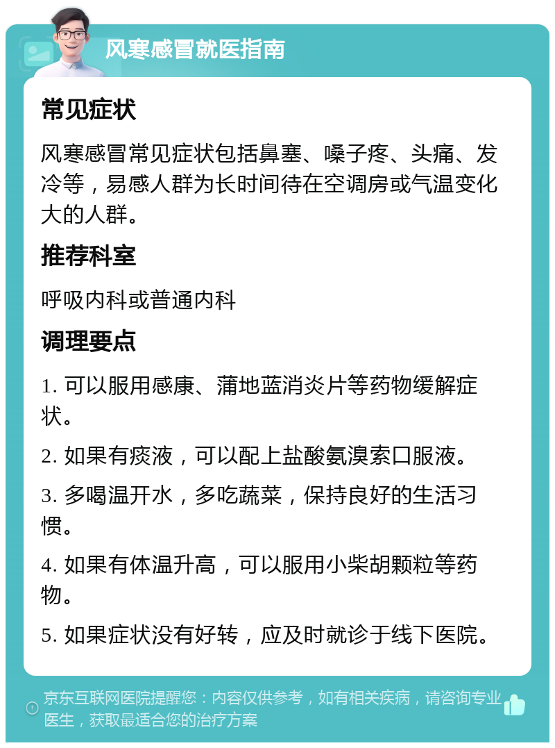 风寒感冒就医指南 常见症状 风寒感冒常见症状包括鼻塞、嗓子疼、头痛、发冷等，易感人群为长时间待在空调房或气温变化大的人群。 推荐科室 呼吸内科或普通内科 调理要点 1. 可以服用感康、蒲地蓝消炎片等药物缓解症状。 2. 如果有痰液，可以配上盐酸氨溴索口服液。 3. 多喝温开水，多吃蔬菜，保持良好的生活习惯。 4. 如果有体温升高，可以服用小柴胡颗粒等药物。 5. 如果症状没有好转，应及时就诊于线下医院。