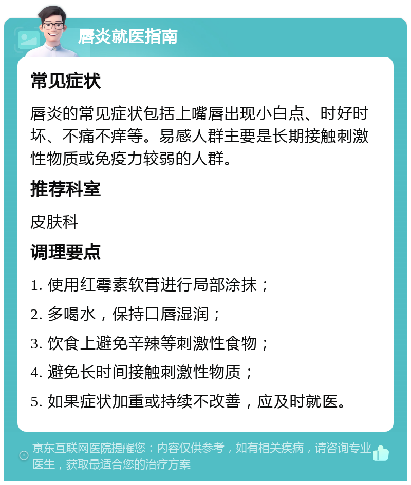 唇炎就医指南 常见症状 唇炎的常见症状包括上嘴唇出现小白点、时好时坏、不痛不痒等。易感人群主要是长期接触刺激性物质或免疫力较弱的人群。 推荐科室 皮肤科 调理要点 1. 使用红霉素软膏进行局部涂抹； 2. 多喝水，保持口唇湿润； 3. 饮食上避免辛辣等刺激性食物； 4. 避免长时间接触刺激性物质； 5. 如果症状加重或持续不改善，应及时就医。