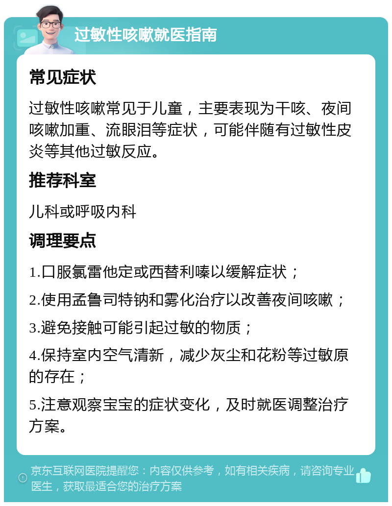 过敏性咳嗽就医指南 常见症状 过敏性咳嗽常见于儿童，主要表现为干咳、夜间咳嗽加重、流眼泪等症状，可能伴随有过敏性皮炎等其他过敏反应。 推荐科室 儿科或呼吸内科 调理要点 1.口服氯雷他定或西替利嗪以缓解症状； 2.使用孟鲁司特钠和雾化治疗以改善夜间咳嗽； 3.避免接触可能引起过敏的物质； 4.保持室内空气清新，减少灰尘和花粉等过敏原的存在； 5.注意观察宝宝的症状变化，及时就医调整治疗方案。