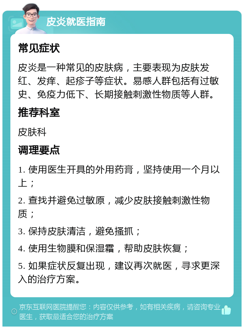 皮炎就医指南 常见症状 皮炎是一种常见的皮肤病，主要表现为皮肤发红、发痒、起疹子等症状。易感人群包括有过敏史、免疫力低下、长期接触刺激性物质等人群。 推荐科室 皮肤科 调理要点 1. 使用医生开具的外用药膏，坚持使用一个月以上； 2. 查找并避免过敏原，减少皮肤接触刺激性物质； 3. 保持皮肤清洁，避免搔抓； 4. 使用生物膜和保湿霜，帮助皮肤恢复； 5. 如果症状反复出现，建议再次就医，寻求更深入的治疗方案。