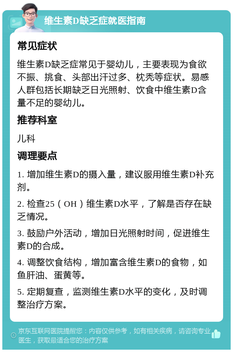 维生素D缺乏症就医指南 常见症状 维生素D缺乏症常见于婴幼儿，主要表现为食欲不振、挑食、头部出汗过多、枕秃等症状。易感人群包括长期缺乏日光照射、饮食中维生素D含量不足的婴幼儿。 推荐科室 儿科 调理要点 1. 增加维生素D的摄入量，建议服用维生素D补充剂。 2. 检查25（OH）维生素D水平，了解是否存在缺乏情况。 3. 鼓励户外活动，增加日光照射时间，促进维生素D的合成。 4. 调整饮食结构，增加富含维生素D的食物，如鱼肝油、蛋黄等。 5. 定期复查，监测维生素D水平的变化，及时调整治疗方案。