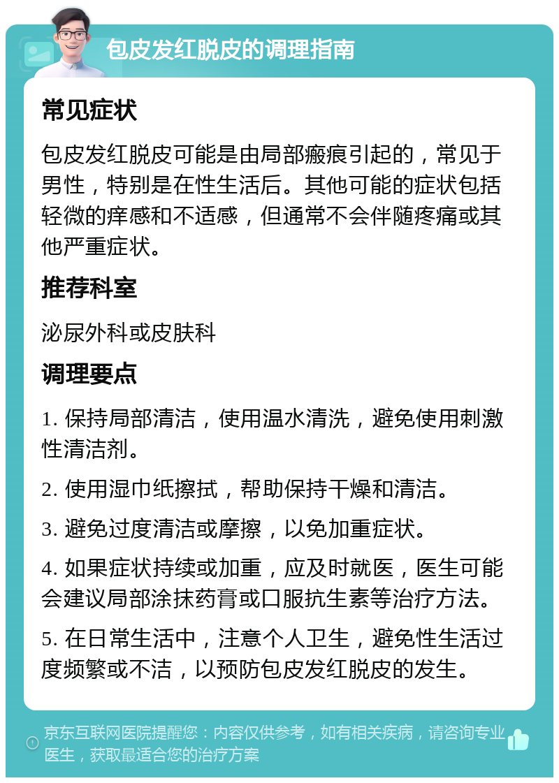 包皮发红脱皮的调理指南 常见症状 包皮发红脱皮可能是由局部瘢痕引起的，常见于男性，特别是在性生活后。其他可能的症状包括轻微的痒感和不适感，但通常不会伴随疼痛或其他严重症状。 推荐科室 泌尿外科或皮肤科 调理要点 1. 保持局部清洁，使用温水清洗，避免使用刺激性清洁剂。 2. 使用湿巾纸擦拭，帮助保持干燥和清洁。 3. 避免过度清洁或摩擦，以免加重症状。 4. 如果症状持续或加重，应及时就医，医生可能会建议局部涂抹药膏或口服抗生素等治疗方法。 5. 在日常生活中，注意个人卫生，避免性生活过度频繁或不洁，以预防包皮发红脱皮的发生。