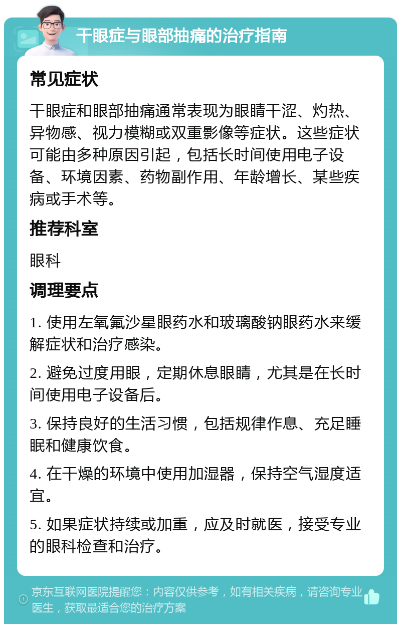 干眼症与眼部抽痛的治疗指南 常见症状 干眼症和眼部抽痛通常表现为眼睛干涩、灼热、异物感、视力模糊或双重影像等症状。这些症状可能由多种原因引起，包括长时间使用电子设备、环境因素、药物副作用、年龄增长、某些疾病或手术等。 推荐科室 眼科 调理要点 1. 使用左氧氟沙星眼药水和玻璃酸钠眼药水来缓解症状和治疗感染。 2. 避免过度用眼，定期休息眼睛，尤其是在长时间使用电子设备后。 3. 保持良好的生活习惯，包括规律作息、充足睡眠和健康饮食。 4. 在干燥的环境中使用加湿器，保持空气湿度适宜。 5. 如果症状持续或加重，应及时就医，接受专业的眼科检查和治疗。