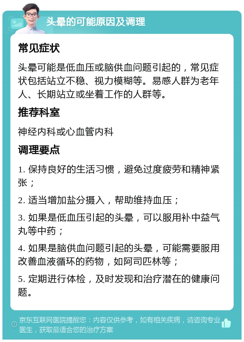 头晕的可能原因及调理 常见症状 头晕可能是低血压或脑供血问题引起的，常见症状包括站立不稳、视力模糊等。易感人群为老年人、长期站立或坐着工作的人群等。 推荐科室 神经内科或心血管内科 调理要点 1. 保持良好的生活习惯，避免过度疲劳和精神紧张； 2. 适当增加盐分摄入，帮助维持血压； 3. 如果是低血压引起的头晕，可以服用补中益气丸等中药； 4. 如果是脑供血问题引起的头晕，可能需要服用改善血液循环的药物，如阿司匹林等； 5. 定期进行体检，及时发现和治疗潜在的健康问题。